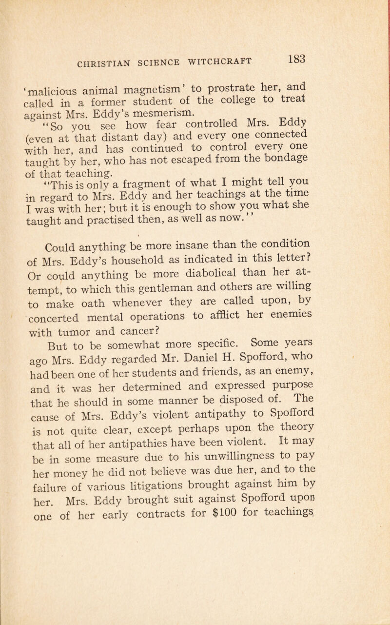 ‘malicious animal magnetism’ to prostrate her, and called in a former student of the college to treat against Mrs. Eddy’s mesmerism. “So you see how fear controlled Mrs. Eddy (even at that distant day) and every one connected with her, and has continued to control every one taught by her, who has not escaped from the bondage of that teaching. . “This is only a fragment of what I might tell you in regard to Mrs. Eddy and her teachings at the time I was with her; but it is enough to show you what she taught and practised then, as well as now. Could anything be more insane than the condition of Mrs. Eddy’s household as indicated in this letter? Or could anything be more diabolical than her at¬ tempt, to which this gentleman and others are willing to make oath whenever they are called upon, by concerted mental operations to afflict her enemies with tumor and cancer? But to be somewhat more specific. Some years ago Mrs. Eddy regarded Mr. Daniel H. Spofford, who had been one of her students and friends, as an enemy, and it was her determined and expressed purpose that he should in some manner be disposed of. The cause of Mrs. Eddy’s violent antipathy to Spofford is not quite clear, except perhaps upon the theory that all of her antipathies have been violent. It may be in some measure due to his unwillingness to pay her money he did not believe was due her, and to the failure of various litigations brought against him by her. Mrs. Eddy brought suit against Spofford upon one of her early contracts for $100 for teachings
