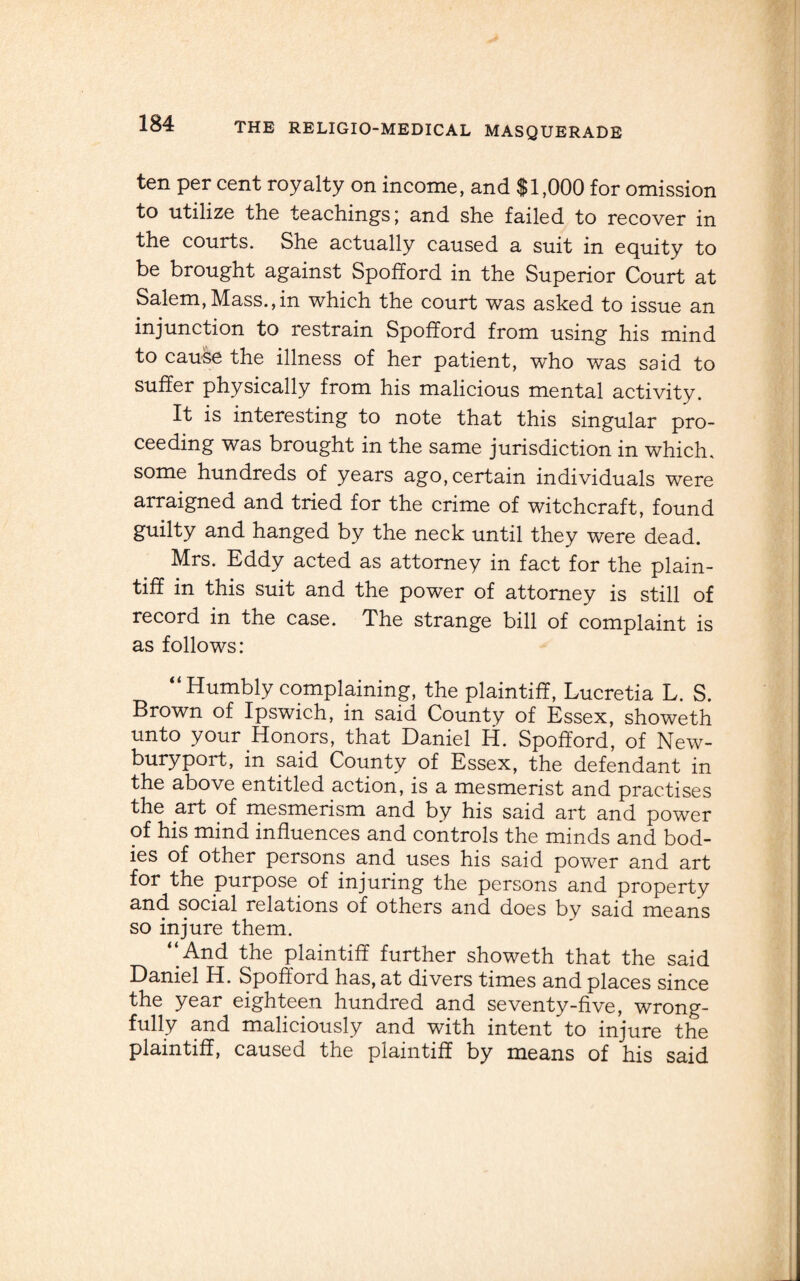 ten per cent royalty on income, and $1,000 for omission to utilize the teachings; and she failed to recover in the courts. She actually caused a suit in equity to be brought against Spofford in the Superior Court at Salem,Mass.,in which the court was asked to issue an injunction to restrain Spofford from using his mind to cauke the illness of her patient, who was said to suffer physically from his malicious mental activity. It is interesting to note that this singular pro¬ ceeding was brought in the same jurisdiction in which, some hundreds of years ago, certain individuals were arraigned and tried for the crime of witchcraft, found guilty and hanged by the neck until they were dead. Mrs. Eddy acted as attorney in fact for the plain¬ tiff in this suit and the power of attorney is still of record in the case. The strange bill of complaint is as follows: “ Humbly complaining, the plaintiff, Lucretia L. S. Brown of Ipswich, in said County of Essex, showeth unto your Honors, that Daniel H. Spofford, of New- buryport, in said County of Essex, the defendant in the above entitled action, is a mesmerist and practises the art of mesmerism and by his said art and power of his mind influences and controls the minds and bod¬ ies of other persons and uses his said power and art for the purpose of injuring the persons and property and social relations of others and does by said means so injure them. ‘‘And the plaintiff further showeth that the said Daniel H. Spofford has, at divers times and places since the year eighteen hundred and seventy-five, wrong¬ fully and maliciously and with intent to injure the plaintiff, caused the plaintiff by means of his said
