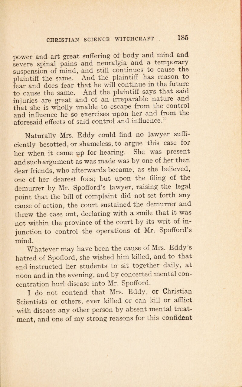 power and art great suffering of body and mind and severe spinal pains and neuralgia and a temporary suspension of mind, and still continues to cause the plaintiff the same. And the plaintiff has reason to fear and does fear that he will continue in the future to cause the same. And the plaintiff says that said injuries are great and of an irreparable nature and that she is wholly unable to escape from the control and influence he so exercises upon her and from the aforesaid effects of said control and influence.” Naturally Mrs. Eddy could find no lawyer suffi¬ ciently besotted, or shameless, to argue this case for her when it came up for hearing. She was present and such argument as was made was by one of her then dear friends, who afterwards became, as she believed, one of her dearest foes; but upon the filing of the demurrer by Mr. Spofford’s lawyer, raising the legal point that the bill of complaint did not set forth any cause of action, the court sustained the demurrer and threw the case out, declaring with a smile that it was not within the province of the court by its writ of in¬ junction to control the operations of Mr. Spofford’s mind. Whatever may have been the cause of Mrs. Eddy’s hatred of Spofford, she wished him killed, and to that end instructed her students to sit together daily, at noon and in the evening, and by concerted mental con¬ centration hurl disease into Mr. Spofford. I do not contend that Mrs. Eddy, or Christian Scientists or others, ever killed or can kill or afflict with disease any other person by absent mental treat¬ ment, and one of my strong reasons for this confident