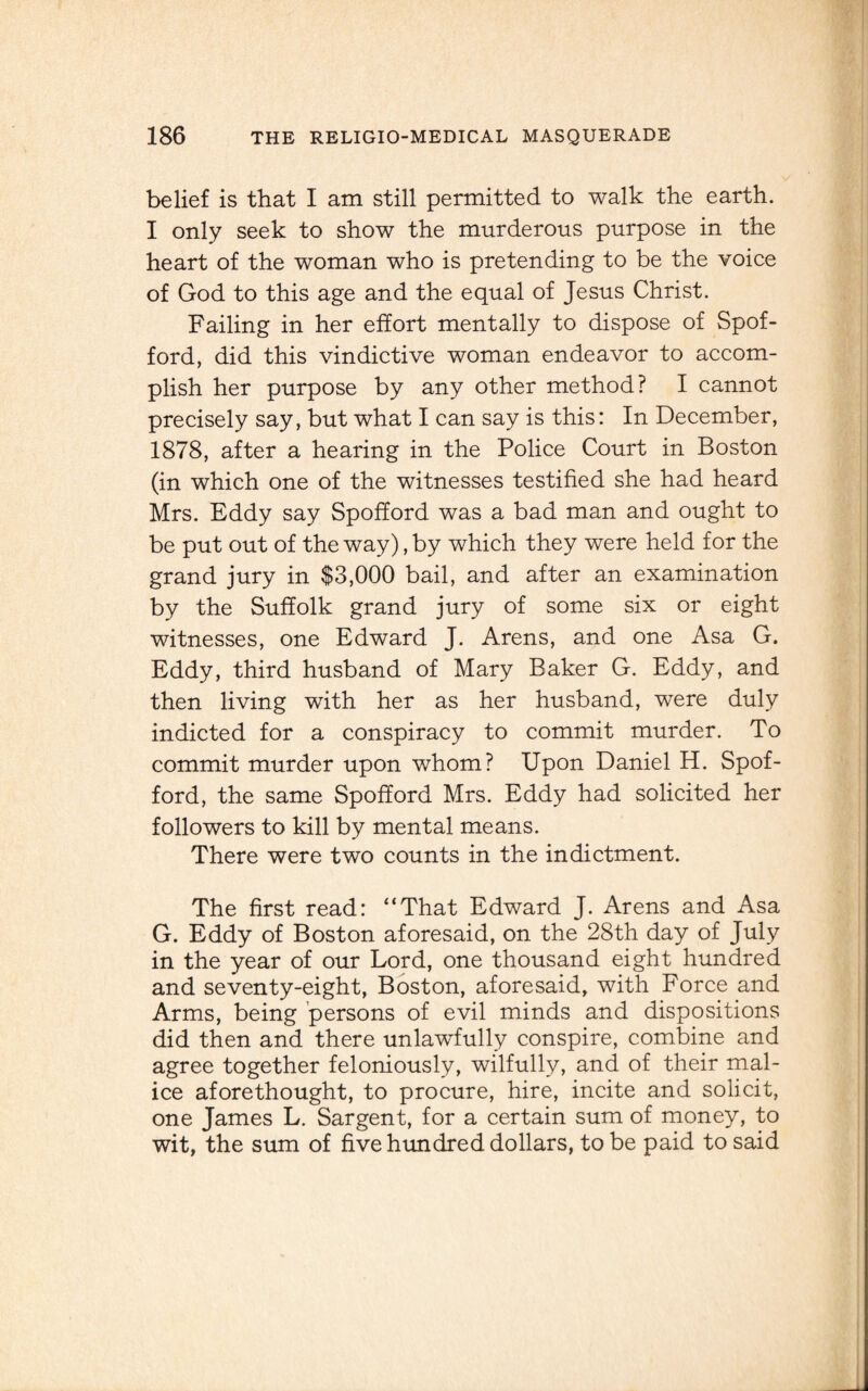 belief is that I am still permitted to walk the earth. I only seek to show the murderous purpose in the heart of the woman who is pretending to be the voice of God to this age and the equal of Jesus Christ. Failing in her effort mentally to dispose of Spof- ford, did this vindictive woman endeavor to accom¬ plish her purpose by any other method? I cannot precisely say, but what I can say is this: In December, 1878, after a hearing in the Police Court in Boston (in which one of the witnesses testified she had heard Mrs. Eddy say Spofford was a bad man and ought to be put out of the way), by which they were held for the grand jury in $3,000 bail, and after an examination by the Suffolk grand jury of some six or eight witnesses, one Edward J. Arens, and one Asa G. Eddy, third husband of Mary Baker G. Eddy, and then living with her as her husband, were duly indicted for a conspiracy to commit murder. To commit murder upon whom? Upon Daniel H. Spof¬ ford, the same Spofford Mrs. Eddy had solicited her followers to kill by mental means. There were two counts in the indictment. The first read: “That Edward J. Arens and Asa G. Eddy of Boston aforesaid, on the 28th day of July in the year of our Lord, one thousand eight hundred and seventy-eight, Boston, aforesaid, with Force and Arms, being persons of evil minds and dispositions did then and there unlawfully conspire, combine and agree together feloniously, wilfully, and of their mal¬ ice aforethought, to procure, hire, incite and solicit, one James L. Sargent, for a certain sum of money, to wit, the sum of five himdred dollars, to be paid to said