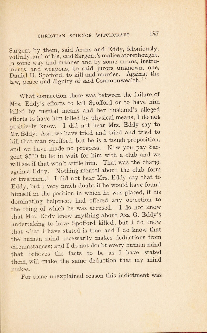 Sargent by them, said Arens and Eddy, feloniously, wilfully, and of his, said Sargent’s malice aforethought, in some way and manner and by some means, instru¬ ments, and weapons, to said jurors unknown, one, Daniel H. Spofford, to kill and murder. Against the law, peace and dignity of said Commonwealth. What connection there was between the failure of Mrs. Eddy’s efforts to kill Spofford or to have him killed by mental means and her husband’s alleged efforts to have him killed by physical means, I do not positively know. I did not hear Mrs. Eddy say to Mr.Eddy: Asa, we have tried and tried and tried to kill that man Spofford, but he is a tough proposition, and we have made no progress. Now you pay Sar¬ gent $500 to lie in wait for him with a club and we will see if that won’t settle him. That was the charge against Eddy. Nothing mental about the club form of treatment! I did not hear Mrs. Eddy say that to Eddy, but I very much doubt if he would have found himself in the position in which he was placed, if his dominating helpmeet had offered any objection to the thing of which he was accused. I do not know that Mrs. Eddy knew anything about Asa G. Eddy’s undertaking to have Spofford killed; but I do know that what I have stated is true, and I do know that the human mind necessarily makes deductions from circumstances; and I do not doubt every human mind that believes the facts to be as I have stated them, will make the same deduction that my mind makes. For some unexplained reason this indictment was