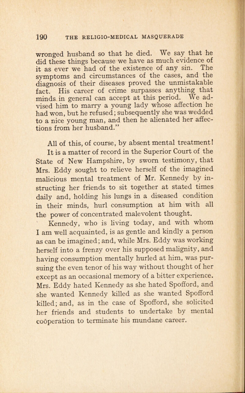 wronged husband so that he died. We say that he did these things because we have as much evidence of it as ever we had of the existence of any sin. The symptoms and circumstances of the cases, and the diagnosis of their diseases proved the unmistakable fact. His career of crime surpasses anything that minds in general can accept at this period. We ad¬ vised him to marry a young lady whose affection he had won, but he refused; subsequently she was wedded to a nice young man, and then he alienated her affec¬ tions from her husband.” All of this, of course, by absent mental treatment! It is a matter of record in the Superior Court of the State of New Hampshire, by sworn testimony, that Mrs. Eddy sought to relieve herself of the imagined malicious mental treatment of Mr. Kennedy by in¬ structing her friends to sit together at stated times daily and, holding his lungs in a diseased condition in their minds, hurl consumption at him with all the power of concentrated malevolent thought. Kennedy, who is living today, and with whom I am well acquainted, is as gentle and kindly a person as can be imagined; and, while Mrs. Eddy was working herself into a frenzy over his supposed malignity, and having consumption mentally hurled at him, was pur¬ suing the even tenor of his way without thought of her except as an occasional memory of a bitter experience. Mrs. Eddy hated Kennedy as she hated Spofford, and she wanted Kennedy killed as she wanted Spofford killed; and, as in the case of Spofford, she solicited her friends and students to undertake by mental cooperation to terminate his mundane career.