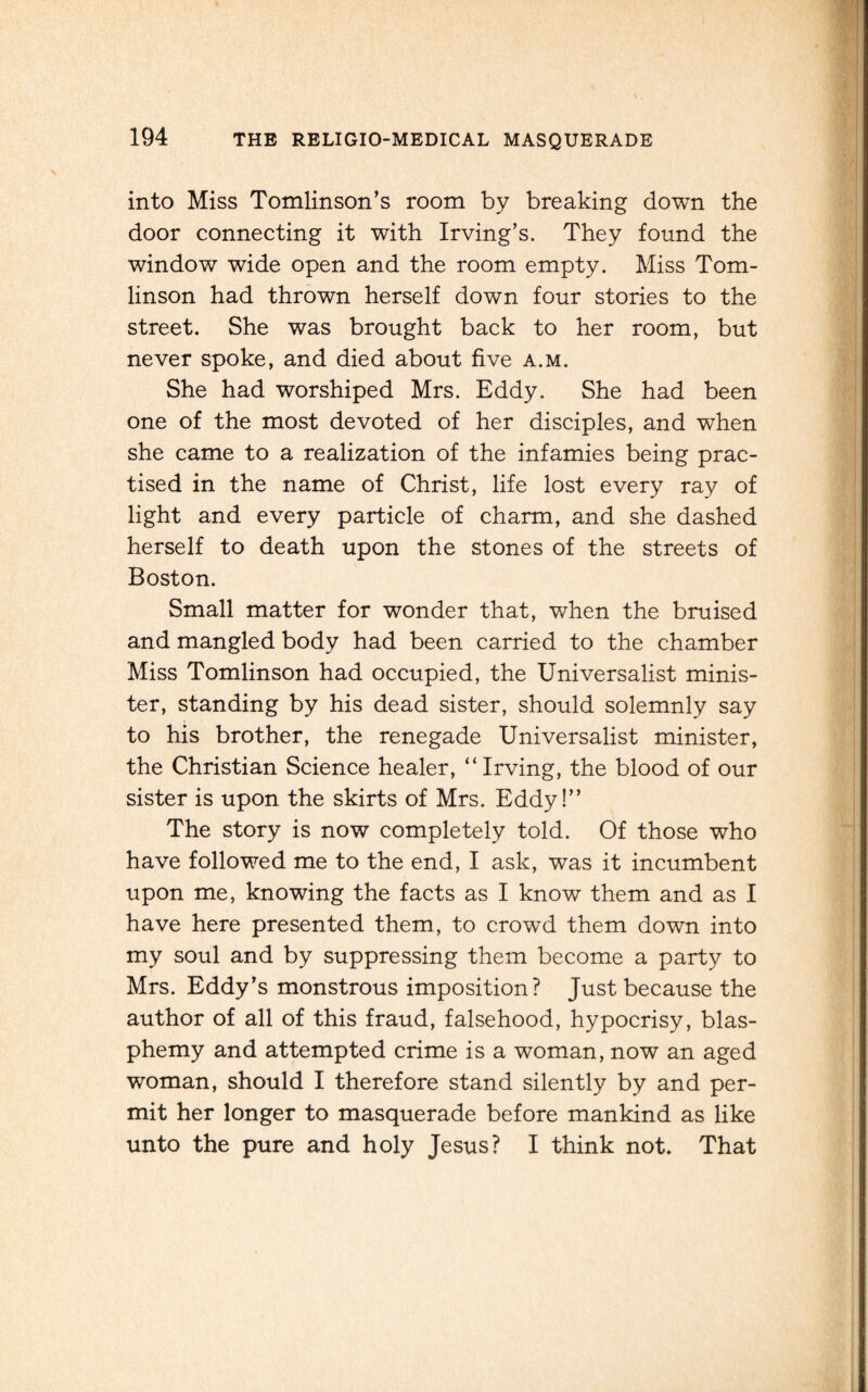 into Miss Tomlinson’s room by breaking down the door connecting it with Irving’s. They found the window wide open and the room empty. Miss Tom¬ linson had thrown herself down four stories to the street. She was brought back to her room, but never spoke, and died about five a.m. She had worshiped Mrs. Eddy. She had been one of the most devoted of her disciples, and when she came to a realization of the infamies being prac¬ tised in the name of Christ, life lost every ray of light and every particle of charm, and she dashed herself to death upon the stones of the streets of Boston. Small matter for wonder that, when the bruised and mangled body had been carried to the chamber Miss Tomlinson had occupied, the Universalist minis¬ ter, standing by his dead sister, should solemnly say to his brother, the renegade Universalist minister, the Christian Science healer, “ Irving, the blood of our sister is upon the skirts of Mrs. Eddy!” The story is now completely told. Of those who have followed me to the end, I ask, was it incumbent upon me, knowing the facts as I know them and as I have here presented them, to crowd them down into my soul and by suppressing them become a party to Mrs. Eddy’s monstrous imposition? Just because the author of all of this fraud, falsehood, hypocrisy, blas¬ phemy and attempted crime is a woman, now an aged woman, should I therefore stand silently by and per¬ mit her longer to masquerade before mankind as like unto the pure and holy Jesus? I think not. That