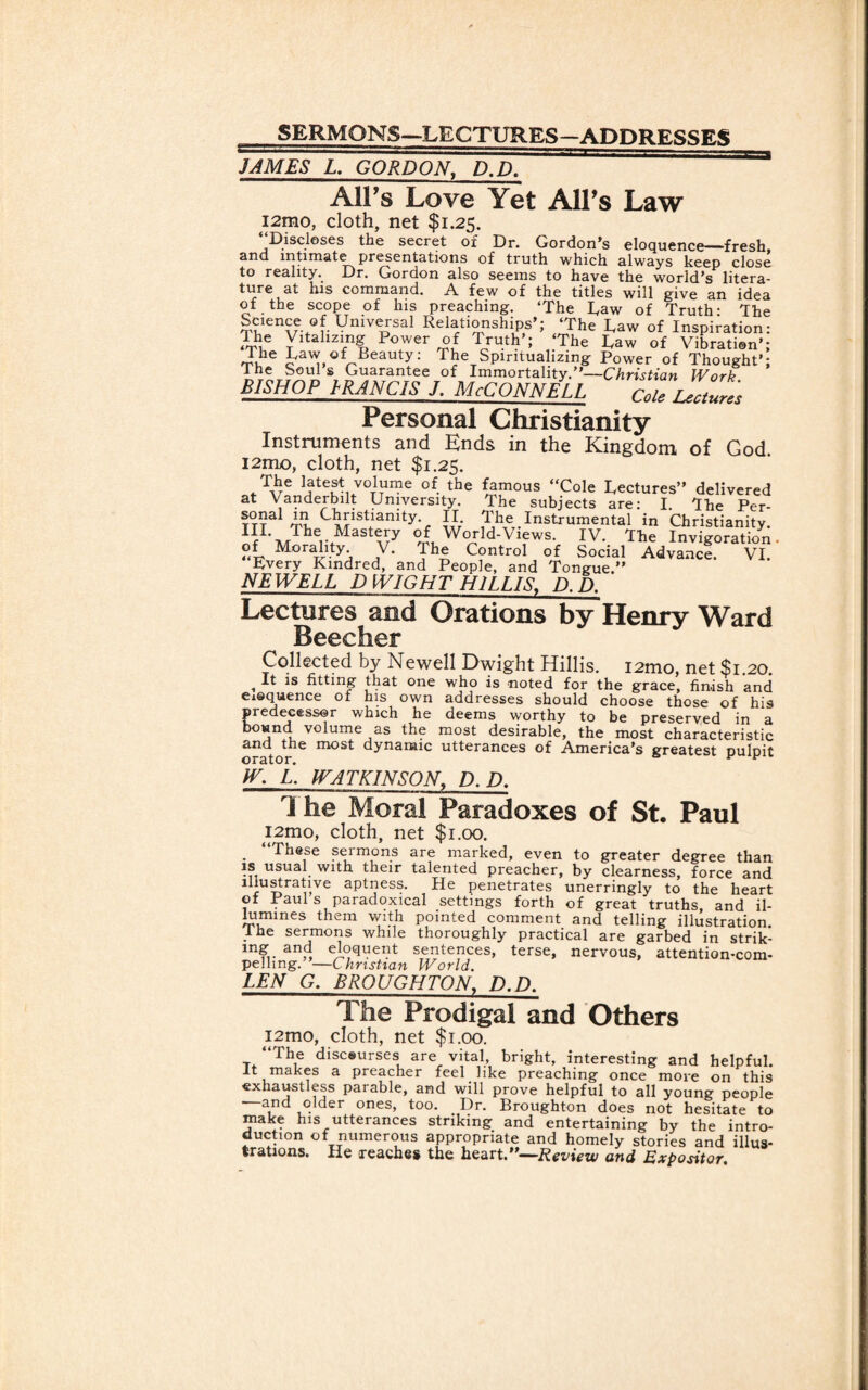 SERMONS—LECTURES—ADDRESSES JAMES L. GORDON, D.D. AlFs Love Yet AlFs Law i2mo, cloth, net $1.25. Discloses the secret of Dr. Gordon’s eloquence—fresh 2nd intimate presentations of truth which always keep close to reality. Dr. Gordon also seems to have the world’s litera¬ ture at his command. A few of the titles will give an idea of the scope of his preaching. ‘The Taw of Truth- The Science of Universal Relationships’; ‘The Raw of Inspiration: Ihe Vitalizing Power of Truth’; ‘The Taw of Vibration’; The Taw of Beauty: The Spiritualizing Power of Thought’; lhe Souls Guarantee of Immortality.”—Christian Work BISHOPJRANCISL McConnell coieiZures Personal Christianity Instruments and Ends in the Kingdom of God. i2mo, cloth, net $1.25. The latest volume of the famous “Cole Tectures” delivered at Vanderbilt University. The subjects are: I. lhe Per- ?TTa mt, C1?”stianity- n. The Instrumental in Christianity. IF\,rTher.MaStwy °T W°rld'Vlews- IV. The Invigoration- of Morality. V. The Control of Social Advance. VI Every Kindred, and People, and Tongue.” NEWELL D WIGHT H1LLIS. D.D. Lectures and Orations by Henry Ward Beecher Collected by Newell Dwight Hillis. i2mo, net $1.20. , II 1S httmg that one who is noted for the grace, finish and eiequence of his own addresses should choose those of his predecessor which he deems worthy to be preserved in a jn u v°lume as the most desirable, the most characteristic and the most dynamic utterances of America’s greatest ouloit orator. a v F w. L. WATKINSON, D.D. 1 he Moral Paradoxes of St. Paul i2mo, cloth, net $1.00. “These sermons are marked, even to greater degree than is usual with their talented preacher, by clearness, force and illustrative aptness. He penetrates unerringly to the heart of Paul s paradoxical settings forth of great truths, and il¬ lumines them with pointed comment and telling illustration Ihe sermons while thoroughly practical are garbed in strik- mg and eloquent sentences, terse, nervous, attention-com¬ pelling. —Christian World. LEN G. BROUGHTON, D.D. The Prodigal and Others i2mo, cloth, net $1.00. “The discourses are vital, bright, interesting and helpful, it makes a preacher feel like preaching once more on this exhaustless parable, and will prove helpful to all young people elder ones, too. Dr. Broughton does not hesitate to make his utterances striking and entertaining by the intro¬ duction of numerous appropriate and homely stories and illus¬ trations. He reaches the heart.”—Review and Expositor