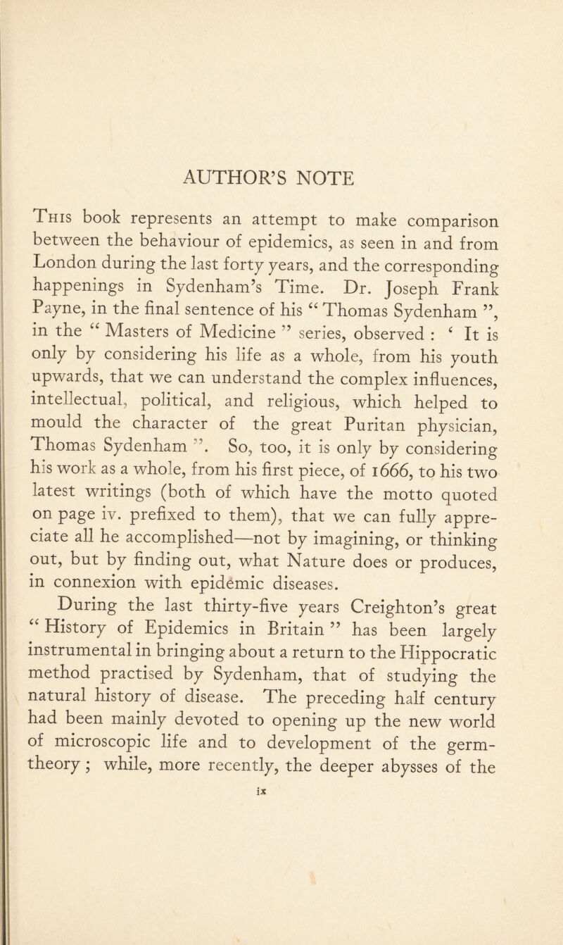 This book represents an attempt to make comparison between the behaviour of epidemics, as seen in and from London during the last forty pears, and the corresponding happenings in Sydenham’s Time. Dr. Joseph Frank Payne, in the final sentence of his a Thomas Sydenham ”, in the “ Masters of Medicine ” series, observed : c It is only by considering his life as a whole, from his youth upwards, that we can understand the complex influences, intellectual, political, and religious, which helped to mould the character of the great Puritan physician, Thomas Sydenham ”. So, too, it is only by considering his work as a whole, from his first piece, of 1666, to his two latest writings (both of which have the motto quoted on page iv. prefixed to them), that we can fully appre¬ ciate all he accomplished—not by imagining, or thinking out, but by finding out, what Nature does or produces, in connexion with epidemic diseases. During the last thirty-five years Creighton’s great “ History of Epidemics in Britain ” has been largely instrumental in bringing about a return to the Plippocratic method practised by Sydenham, that of studying the natural history of disease. The preceding half century had been mainly devoted to opening up the new world, of microscopic life and to development of the germ- theory ; while, more recently, the deeper abysses of the