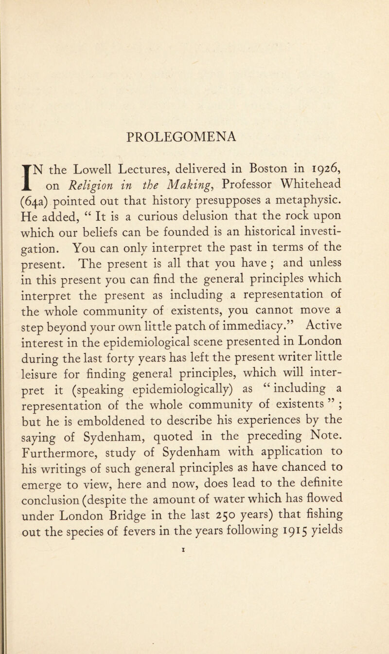 IN the Lowell Lectures, delivered in Boston in 1926, on Religion in the Making, Professor Whitehead (64a) pointed out that history presupposes a metaphysic. He added, “ It is a curious delusion that the rock upon which our beliefs can be founded is an historical investi¬ gation. You can only interpret the past in terms of the present. The present is all that you have ; and unless in this present you can find the general principles which interpret the present as including a representation of the whole community of existents, you cannot move a step beyond your own little patch of immediacy.” Active interest in the epidemiological scene presented in London during the last forty years has left the present writer little leisure for finding general principles, which will inter¬ pret it (speaking epidemiologically) as “ including a representation of the whole community of existents ” ; but he is emboldened to describe his experiences by the saying of Sydenham, quoted in the preceding Note. Furthermore, study of Sydenham with application to his writings of such general principles as have chanced to emerge to view, here and now, does lead to the definite conclusion (despite the amount of water which has flowed under London Bridge in the last 250 years) that fishing out the species of fevers in the years following 1915 yields