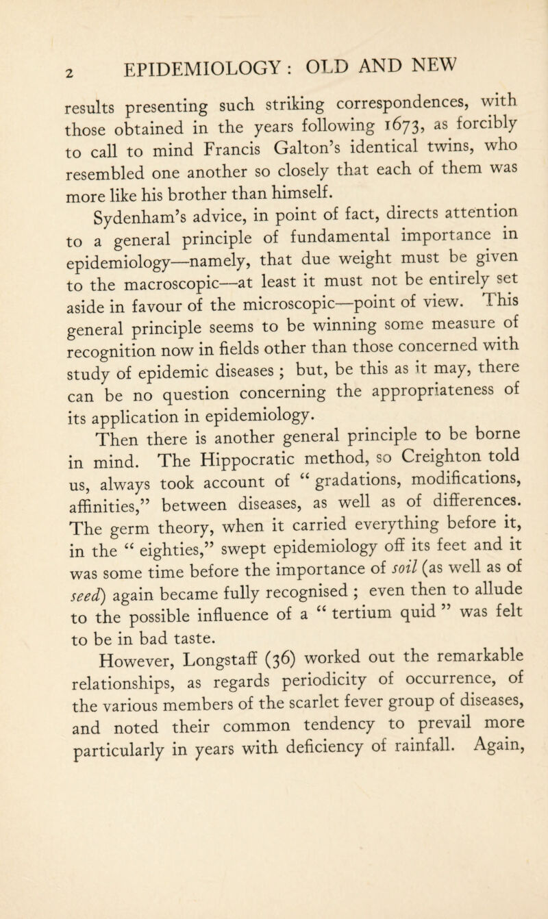 results presenting such striking correspondences, with those obtained in the years following 1673, as forcibly to call to mind Francis Galton’s identical twins, who resembled one another so closely that each of them was more like his brother than himself. Sydenham’s advice, in point of fact, directs attention to a general principle of fundamental importance in epidemiology—namely, that due weight must be given to the macroscopic—at least it must not be entirely set aside in favour of the microscopic point of \iew. This general principle seems to be winning some measure of recognition now in fields other than those concerned with study of epidemic diseases ; but, be this as it may, there can be no question concerning the appropriateness of its application in epidemiology. Then there is another general principle to be borne in mind. The Hippocratic method, so Creighton told us, always took account of gradations, modifications, affinities,” between diseases, as well as of differences. The germ theory, when it carried everything before it, in the “ eighties,” swept epidemiology off its feet and it was some time before the importance of soil (as well as of seed) again became fully recognised ; even then to allude to the possible influence of a “ tertium quid ” was felt to be in bad taste. However, Longstaff (36) worked out the remarkable relationships, as regards periodicity of occurrence, of the various members of the scarlet fever group of diseases, and noted their common tendency to prevail more particularly in years with deficiency of rainfall. Again,