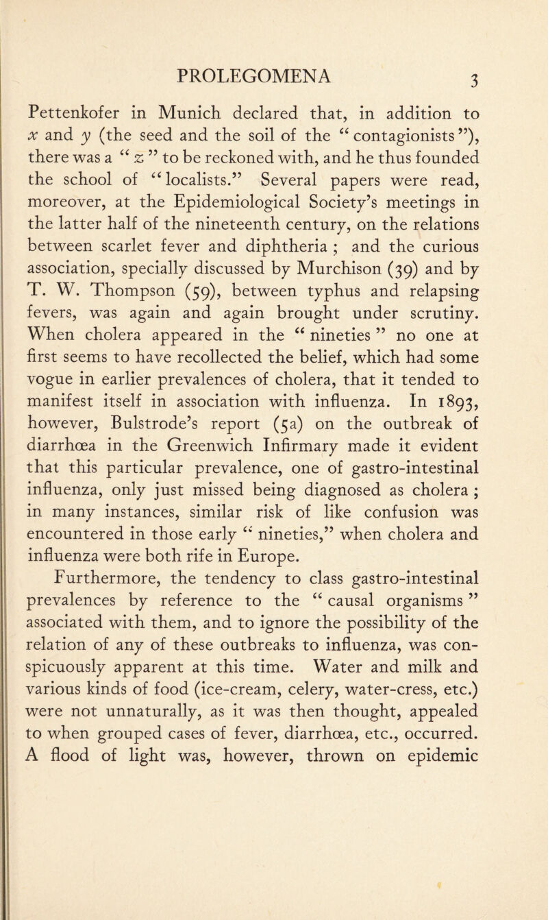 Pettenkofer in Munich declared that, in addition to x and y (the seed and the soil of the “ contagionists ”), there was a “ z ” to be reckoned with, and he thus founded the school of ££ localists.” Several papers were read, moreover, at the Epidemiological Society’s meetings in the latter half of the nineteenth century, on the relations between scarlet fever and diphtheria ; and the curious association, specially discussed by Murchison (39) and by T. W. Thompson (59), between typhus and relapsing fevers, was again and again brought under scrutiny. When cholera appeared in the “ nineties ” no one at first seems to have recollected the belief, which had some vogue in earlier prevalences of cholera, that it tended to manifest itself in association with influenza. In 1893, however, Bulstrode’s report (5a) on the outbreak of diarrhoea in the Greenwich Infirmary made it evident that this particular prevalence, one of gastro-intestinal influenza, only just missed being diagnosed as cholera ; in many instances, similar risk of like confusion was encountered in those early ££ nineties,” when cholera and influenza were both rife in Europe. Furthermore, the tendency to class gastro-intestinal prevalences by reference to the ££ causal organisms ” associated with them, and to ignore the possibility of the relation of any of these outbreaks to influenza, was con¬ spicuously apparent at this time. Water and milk and various kinds of food (ice-cream, celery, water-cress, etc.) were not unnaturally, as it was then thought, appealed to when grouped cases of fever, diarrhoea, etc., occurred. A flood of light was, however, thrown on epidemic