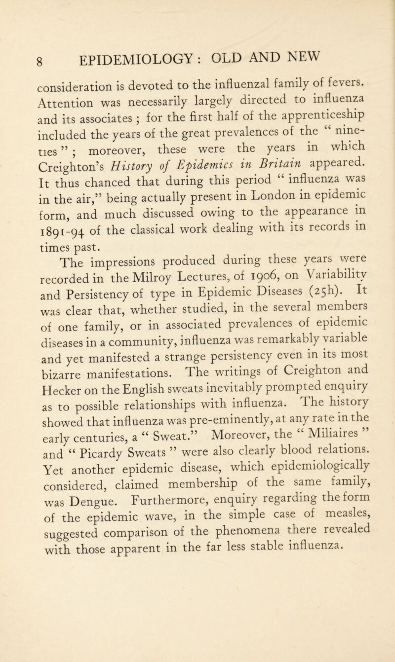 consideration is devoted to the influenzal family of fevers. Attention was necessarily largely directed to influenza and its associates ; for the first half of the apprenticeship included the years of the great prevalences of the “ nine¬ ties ” ; moreover, these were the years in which Creighton’s History of Epidemics in Britain appeared. It thus chanced that during this period “ influenza was in the air,” being actually present in London in epidemic form, and much discussed owing to the appearance in 1891-94 of the classical work dealing with its records m times past. The impressions produced during these years were recorded in the Milroy Lectures, of 1906, on Variability and Persistency of type in Epidemic Diseases (25b). It was clear that, whether studied, in the several members of one family, or in associated prevalences of epidemic diseases in a community, influenza was remarkably variable and yet manifested a strange persistency even in its most bizarre manifestations. The writings of Creighton and Hecker on the English sweats inevitably prompted enquiry as to possible relationships with influenza. The history showed that influenza was pre-eminently, at any rate in the early centuries, a “ Sweat.” Moreover, the “ Miliaires ” and “ Picardy Sweats ” were also clearly blood relations. Yet another epidemic disease, which epidemiologically considered, claimed membership of the same family, was Dengue. Furthermore, enquiry regarding the form of the epidemic wave, in the simple case of measles, suggested comparison of the phenomena there revealed with those apparent in the far less stable influenza.