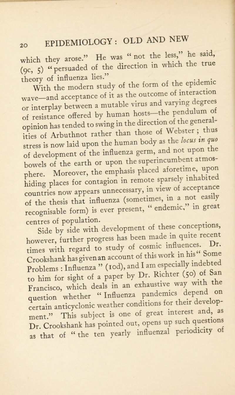 which they arose.” He was “ not the less,” he said (9c, 5) “ persuaded of the directron m which the true theory of influenza lies. . With the modern study of the form of the epidemic wave-and acceptance of it as the outcome of interaction or interplay between a mutable virus and varying -egree of resistance offered by human hosts—the pendulum o opinion has tended to swing in the direction of t e genera ities of Arbuthnot rather than those of Webster stress is now laid upon the human body as the locus tn quo of development of the influenza germ, and not upon the bowels of the earth or upon the superincumbent atmos¬ phere. Moreover, the emphasis placed aforetime upon hiding places for contagion m remote sparse j m a 1 e countries now appears unnecessary, in view of acceptance of the thesis that influenza (sometimes m a not easily recognisable form) is ever present, “ endemic, in great centres of population. Side by side with development of these conceptions, however, further progress has been made in quite recent times with regard to study of cosmic influences. Dr Crookshank has given an account of this work-in his Some Problems : Influenza ” (tod), and I am especially indebted to him for sight of a paper by Dr. Richter (50) o Francisco, which deals in an exhaustive way with th question whether “Influenza pandemics depend on certain anticyclonic weather conditions for their eve op ment.” This subject is one of great interest and, as Dr. Crookshank has pointed out, opens up such questions as that of “ the ten yearly influenzal periodicity of