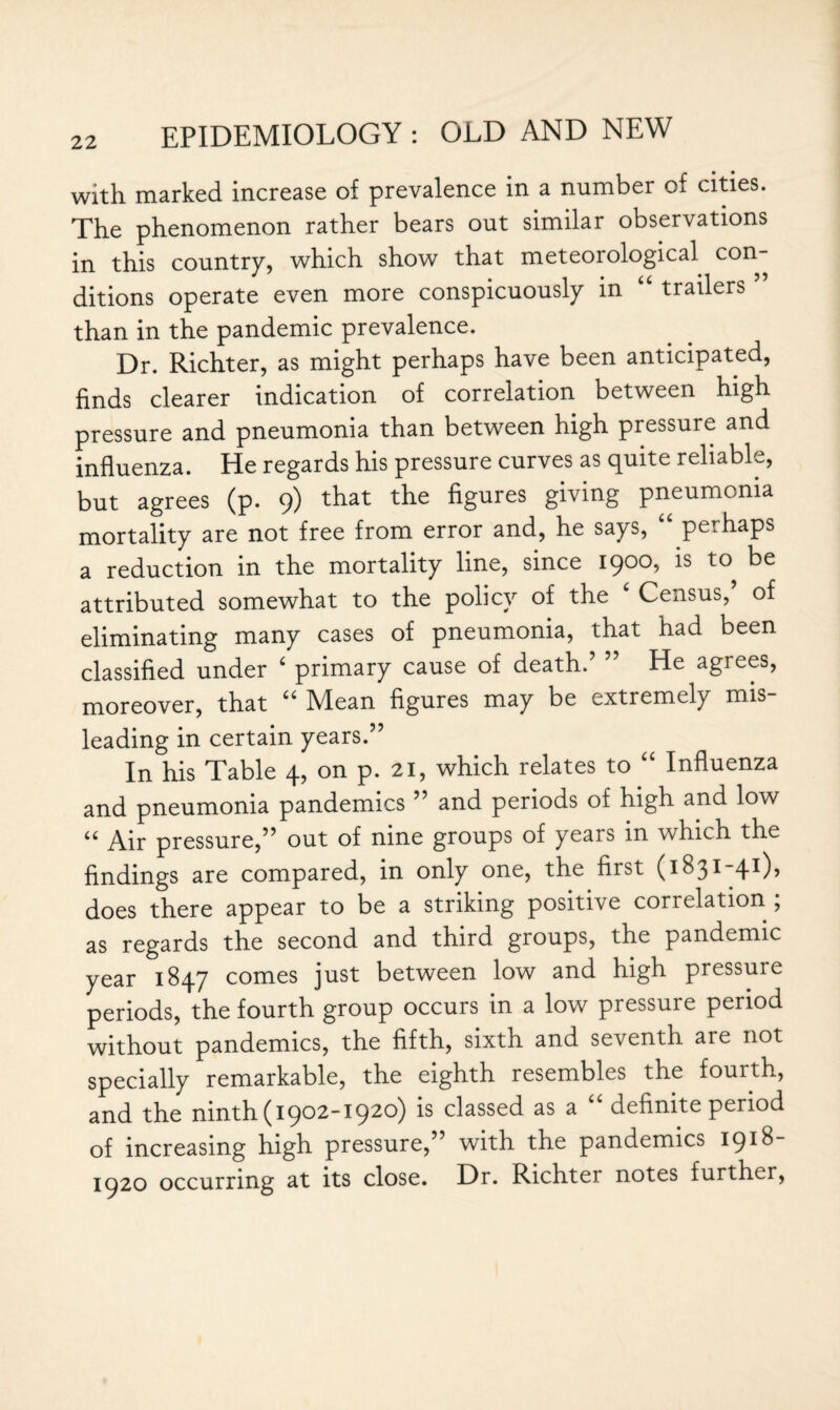 with marked increase of prevalence in a number of cities. The phenomenon rather bears out similar observations in this country, which show that meteorological con¬ ditions operate even more conspicuously in “ trailers ” than in the pandemic prevalence. Dr. Richter, as might perhaps have been anticipated, finds clearer indication of correlation between high pressure and pneumonia than between high pressure and influenza. He regards his pressure curves as quite reliable, but agrees (p. 9) that the figures giving pneumonia mortality are not free from error and, he says, “ perhaps a reduction in the mortality line, since 1900, is to^ be attributed somewhat to the policy of the ‘ Census/ of eliminating many cases of pneumonia, that had been classified under ‘ primary cause of death.’ ” He agrees, moreover, that “ Mean figures may be extremely mis¬ leading in certain years.” In his Table 4, on p. 21, which relates to “ Influenza and pneumonia pandemics ” and periods of high and low “ Air pressure,” out of nine groups of years in which the findings are compared, in only one, the first (1831-41), does there appear to be a striking positive correlation ; as regards the second and third groups, the pandemic year 1847 comes just between low and high pressure periods, the fourth group occurs in a low pressure period without pandemics, the fifth, sixth and seventh are not specially remarkable, the eighth resembles the fourth, and the ninth (1902-1920) is classed as a “ definite period of increasing high pressure,” with the pandemics 1918- 1920 occurring at its close. Dr. Richter notes further,