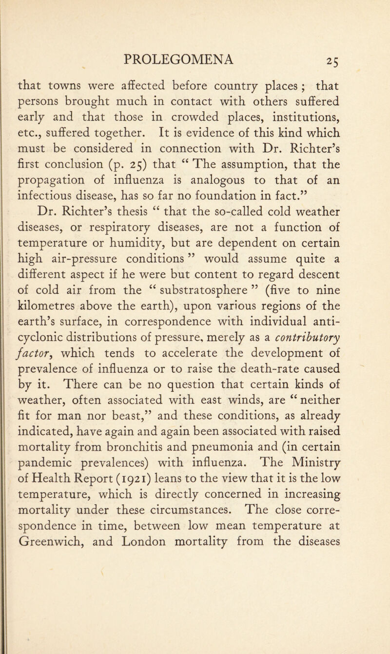 that towns were affected before country places ; that persons brought much in contact with others suffered early and that those in crowded places, institutions, etc., suffered together. It is evidence of this kind which must be considered in connection with Dr. Richter’s first conclusion (p. 25) that “ The assumption, that the propagation of influenza is analogous to that of an infectious disease, has so far no foundation in fact.” Dr. Richter’s thesis “ that the so-called cold weather diseases, or respiratory diseases, are not a function of temperature or humidity, but are dependent on certain high air-pressure conditions ” would assume quite a different aspect if he were but content to regard descent of cold air from the “ substratosphere ” (five to nine kilometres above the earth), upon various regions of the earth’s surface, in correspondence with individual anti- cyclonic distributions of pressure, merely as a contributory factor, which tends to accelerate the development of prevalence of influenza or to raise the death-rate caused by it. There can be no question that certain kinds of weather, often associated with east winds, are “ neither fit for man nor beast,” and these conditions, as already indicated, have again and again been associated with raised mortality from bronchitis and pneumonia and (in certain pandemic prevalences) with influenza. The Ministry of Health Report (1921) leans to the view that it is the low temperature, which is directly concerned in increasing mortality under these circumstances. The close corre¬ spondence in time, between low mean temperature at Greenwich, and London mortality from the diseases