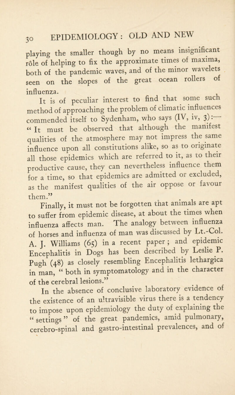 playing the smaller though by no means insignificant role of helping to fix the approximate times of maxima, both of the pandemic waves, and of the minor wavelets seen on the slopes of the great ocean rollers of influenza. It is of peculiar interest to find that some sue method of approaching the problem of climatic influences commended itself to Sydenham, who says (IV, iv, 3) • “ It must be observed that although the manifest qualities of the atmosphere may not impress the same influence upon all constitutions alike, so as to originate all those epidemics which are referred to it, as to their productive cause, they can nevertheless influence them for a time, so that epidemics are admitted oi excluded, as the manifest qualities of the air oppose or favour them.” Finally, it must not be forgotten that animals are apt to suffer from epidemic disease, at about the times when influenza affects man. The analogy between influenza of horses and influenza of man was discussed by Lt.-Col. A. J. Williams (65) in a recent paper ; and epidemic Encephalitis in Dogs has been described^ by Leslie P. Pugh (48) as closely resembling Encephalitis lethargica in man, “ both in symptomatology and in the character of the cerebral lesions.” In the absence of conclusive laboratory evidence of the existence of an ultravisible virus there is a tendency to impose upon epidemiology the duty of explaining the “settings” of the great pandemics, amid pulmonary, cerebro-spinal and gastro-intestinal prevalences, and of