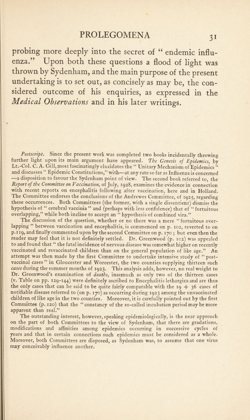 3i probing more deeply into the secret of “ endemic influ¬ enza.” Upon both these questions a flood of light was thrown by Sydenham, and the main purpose of the present undertaking is to set out, as concisely as may be, the con¬ sidered outcome of his enquiries, as expressed in the Medical Observations and in his later writings. * Postscript. Since the present work was completed two books incidentally throwing further light upon its main argument have appeared. The Genesis of Epidemics, by Lt.-Col. C. A. Gill, most fascinatingly elucidates the “ Unitary Mechanism of Epidemics ” and discusses “ Epidemic Constitutions,” with—at any rate so far as Influenza is concerned —a disposition to favour the Sydenham point of view. The second book referred to, the Report of the Committee on Vaccination, of July, 1928, examines the evidence in connection with recent reports on encephalitis following after vaccination, here and in Holland. The Committee endorses the conclusions of the Andrewes Committee, of 1925, regarding these occurrences. Both Committees (the former, with a single dissentient) dismiss the hypothesis of “ cerebral vaccinia ” and (perhaps with less confidence) that of “ fortuitous overlapping,” while both incline to accept an “ hypothesis of combined vira.” The discussion of the question, whether or no there was a mere “ fortuitous over¬ lapping ” between vaccination and encephalitis, is commenced on p. 102, reverted to on p.119, and finally commented upon by the second Committee on p. 170 ; but even then the reader may feel that it is not definitely settled. Dr. Greenwood (p. 102) was appealed to and found that “ the fatal incidence of nervous disease was somewhat higher on recently vaccinated and revaccinated children than on the general population of like age.” An attempt was then made by the first Committee to undertake intensive study of “ post¬ vaccinal cases ” in Gloucester and Worcester, the two counties supplying thirteen such cases during the summer months of 1923. This analysis adds, however, no real weight to Dr. Greenwood’s examination of deaths, inasmuch as only two of the thirteen cases (v. Table on pp. 129-144) were definitely ascribed to Encephalitis lethargica and are thus the only cases that can be said to be quite fairly comparable with the 19 + 36 cases of notifiable disease referred to (on p. 170) as occurring during 1923 among the unvaccinated children of like age in the two counties. Moreover, it is carefully pointed out by the first Committee (p. 120) that the “constancy of the so-called incubation period may be more apparent than real.” The outstanding interest, however, speaking epidemiologically, is the near approach on the part of both Committees to the view of Sydenham, that there are gradations, modifications and affinities among epidemics occurring in successive cycles of years and that in certain connections such epidemics must be considered as a whole. Moreover, both Committees are disposed, as Sydenham was, to assume that one virus may conceivably influence another.