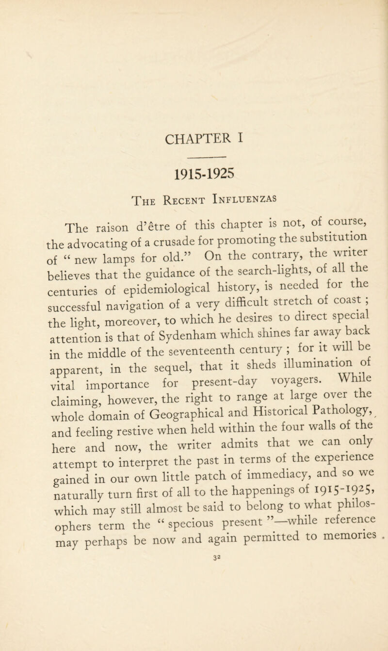 CHAPTER I 1915-1925 The Recent Influenzas The raison d’etre of this chapter is not, of course, the advocating of a crusade for promoting the substitution of “ new lamps for old.” On the contrary, the writer believes that the guidance of the search-lights, of all the centuries of epidemiological history, is needed for the successful navigation of a very difficult stretch of coast , the light, moreover, to which he desires to direct special attention is that of Sydenham which shines far away back in the middle of the seventeenth century ; for it will be apparent, in the sequel, that it sheds illumination o vital importance for present-day voyagers. Whie claiming, however, the right to range at large over the whole domain of Geographical and Historical Pathology, and feeling restive when held within the four walls of the here and now, the writer admits that we can only attempt to interpret the past in terms of the experience gained in our own little patch of immediacy, and so we naturally turn first of all to the happenings of 1915-1925, which may still almost be said to belong to what philos¬ ophers term the “ specious present ’’—while reference may perhaps be now and again permitted to memories .