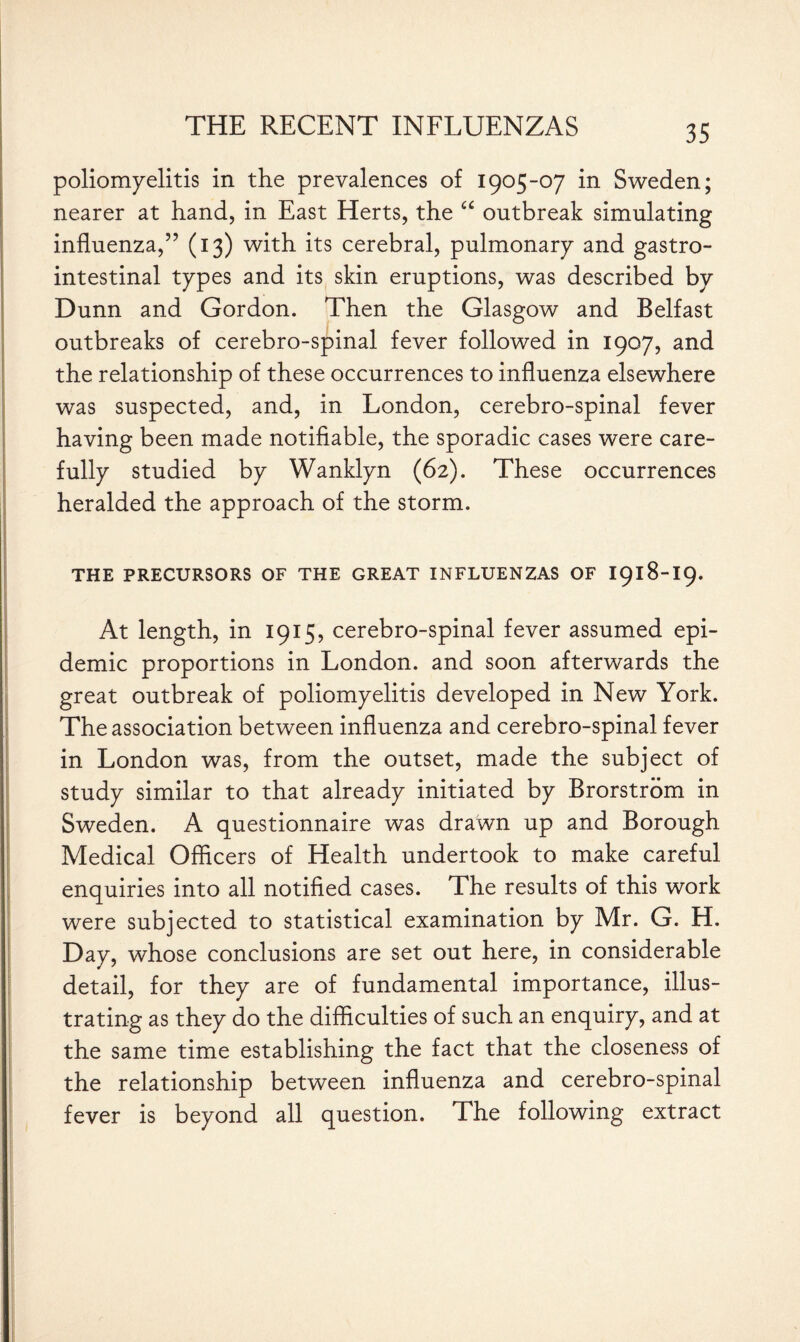 poliomyelitis in the prevalences of 1905-07 in Sweden; nearer at hand, in East Herts, the u outbreak simulating influenza,” (13) with its cerebral, pulmonary and gastro¬ intestinal types and its skin eruptions, was described by Dunn and Gordon. Then the Glasgow and Belfast outbreaks of cerebro-spinal fever followed in 1907, and the relationship of these occurrences to influenza elsewhere was suspected, and, in London, cerebro-spinal fever having been made notifiable, the sporadic cases were care¬ fully studied by Wanklyn (62). These occurrences heralded the approach of the storm. THE PRECURSORS OF THE GREAT INFLUENZAS OF I918-I9. At length, in 1915, cerebro-spinal fever assumed epi¬ demic proportions in London, and soon afterwards the great outbreak of poliomyelitis developed in New York. The association between influenza and cerebro-spinal fever in London was, from the outset, made the subject of study similar to that already initiated by Brorstrom in Sweden. A questionnaire was drawn up and Borough Medical Officers of Health undertook to make careful enquiries into all notified cases. The results of this work were subjected to statistical examination by Mr. G. H. Day, whose conclusions are set out here, in considerable detail, for they are of fundamental importance, illus¬ trating as they do the difficulties of such an enquiry, and at the same time establishing the fact that the closeness of the relationship between influenza and cerebro-spinal fever is beyond all question. The following extract