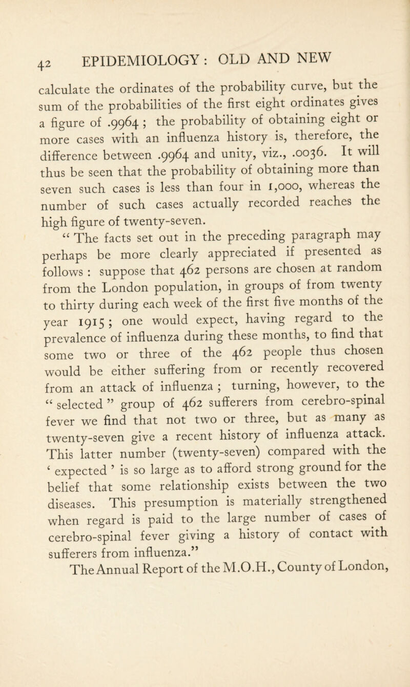 calculate the ordinates of the probability curve, but the sum of the probabilities of the first eight ordinates gives a figure of .9964 j the probability of obtaining eight or more cases with an influenza history is, therefore, the difference between .9964 and unity, viz., .0036. It will thus be seen that the probability of obtaining more than seven such cases is less than four in 1,000, wheieas the number of such cases actually recorded reaches the high figure of twenty-seven. “ The facts set out in the preceding paragraph may perhaps be more clearly appreciated if presented as follows : suppose that 462 persons are chosen at random from the London population, in groups of from twenty to thirty during each week of the first five months of the year 1915 ; one would expect, having regard to the prevalence of influenza during these months, to find that some two or three of the 462 people thus chosen would be either suffering from or recently recovered from an attack of influenza ; turning, however, to the u selected ” group of 462 sufferers from cerebro-spinal fever we find that not two or three, but as many as twenty-seven give a recent history of influenza attack. This latter number (twenty-seven) compared with the ‘ expected ’ is so large as to afford strong ground for the belief that some relationship exists between the two diseases. This presumption is materially strengthened when regard is paid to the large number of cases of cerebro-spinal fever giving a history of contact with sufferers from influenza.” The Annual Report of the M.O.H., County of London,