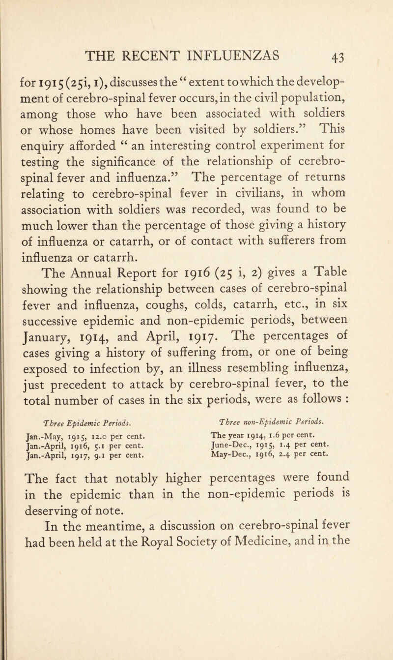 for 1915 (251,1), discusses the “ extent to which the develop¬ ment of cerebro-spinal fever occurs, in the civil population, among those who have been associated with soldiers or whose homes have been visited by soldiers.” This enquiry afforded “ an interesting control experiment for testing the significance of the relationship of cerebro¬ spinal fever and influenza.” The percentage of returns relating to cerebro-spinal fever in civilians, in whom association with soldiers was recorded, was found to be much lower than the percentage of those giving a history of influenza or catarrh, or of contact with sufferers from influenza or catarrh. The Annual Report for 1916 (25 i, 2) gives a Table showing the relationship between cases of cerebro-spinal fever and influenza, coughs, colds, catarrh, etc., in six successive epidemic and non-epidemic periods, between January, 1914, and April, 1917. The percentages of cases giving a history of suffering from, or one of being exposed to infection by, an illness resembling influenza, just precedent to attack by cerebro-spinal fever, to the total number of cases in the six periods, were as follows : Three Epidemic Periods. Jan.-May, 1915, 12.0 per cent. Jan.-April, 19x6, 5.1 per cent. Jan.-April, 1917, 9.1 per cent. Three non-Epidemic Periods. The year 1914, 1.6 per cent. June-Dee., 1915, 1.4 per cent. May-Dec., 1916, 2.4 per cent. The fact that notably higher percentages were found in the epidemic than in the non-epidemic periods is deserving of note. In the meantime, a discussion on cerebro-spinal fever had been held at the Royal Society of Medicine, and in the