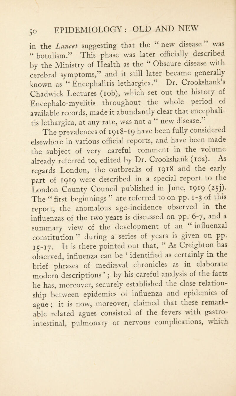 in the Lancet suggesting that the “ new disease ” was “ botulism.” This phase was later officially described by the Ministry of Health as the u Obscure disease with cerebral symptoms,” and it still later became generally known as “ Encephalitis lethargica.” Dr. Crookshank’s Chadwick Lectures (iob), which set out the history of Encephalo-myelitis throughout the whole period of available records, made it abundantly clear that encephali¬ tis lethargica, at any rate, was not a new disease. The prevalences of 1918-19 have been fully considered elsewhere in various official reports, and have been made the subject of very careful comment in the volume already referred to, edited by Dr. Crookshank (10a). As regards London, the outbreaks of 1918 and the early part of 1919 were described in a special report to the London County Council published in June, 1919 (25j). The “ first beginnings ” are referred to on pp. 1-3 of this report, the anomalous age-incidence observed in the influenzas of the two years is discussed on pp. 6-7, and a summary view of the development of an influenzal constitution ” during a series of years is given on pp. 15-17. It is there pointed out that, “ As Creighton has observed, influenza can be 4 identified as certainly in the brief phrases of mediaeval chronicles as in elaborate modern descriptions ’; by his careful analysis of the facts he has, moreover, securely established the close relation¬ ship between epidemics of influenza and epidemics of ague ; it is now, moreover, claimed that these remark¬ able related agues consisted of the fevers with gastro¬ intestinal, pulmonary or nervous complications, which