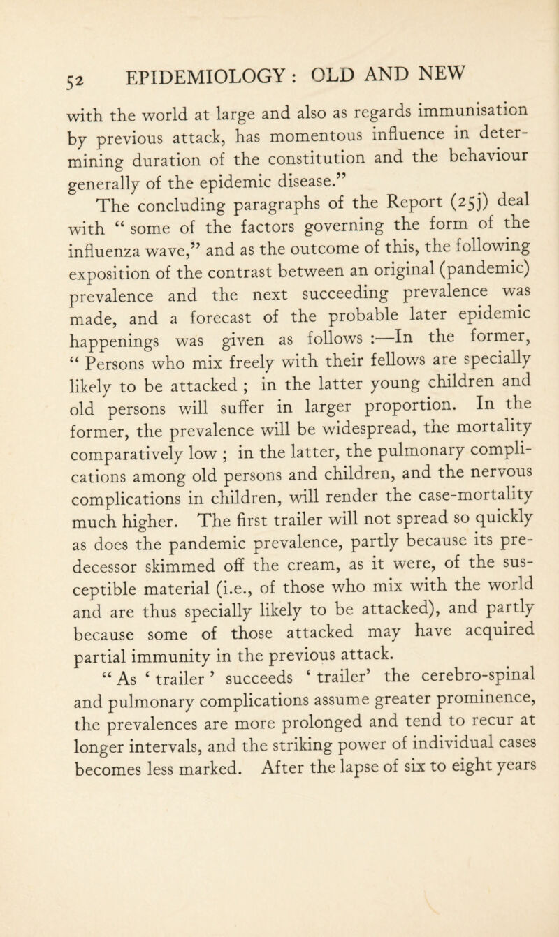 with the world at large and also as regards immunisation by previous attack, has momentous influence in deter¬ mining duration of the constitution and the behaviour generally of the epidemic disease.” The concluding paragraphs of the Report (253) deal with “ some of the factors governing the form of the influenza wave,” and as the outcome of this, the following exposition of the contrast between an original (pandemic) prevalence and the next succeeding prevalence was made, and a forecast of the probable later epidemic happenings was given as follows :—In the former, “ Persons who mix freely with their fellows are specially likely to be attacked ; in the latter young children and old persons will suffer in larger proportion. In the former, the prevalence will be widespread, tne mortality comparatively low ; in the latter, the pulmonary compli¬ cations among old persons and children, and the nervous complications in children, will render the case-mortality much higher. The first trailer will not spread so quickly as does the pandemic prevalence, partly because its pre¬ decessor skimmed off the cream, as it were, of the sus¬ ceptible material (i.e., of those who mix with the world and are thus specially likely to be attacked), and partly because some of those attacked may have acquired partial immunity in the previous attack. “ As ‘ trailer 5 succeeds £ trailer’ the cerebro-spinal and pulmonary complications assume greater prominence, the prevalences are more prolonged and tend to recur at longer intervals, and the striking power of individual cases becomes less marked. After the lapse of six to eight years