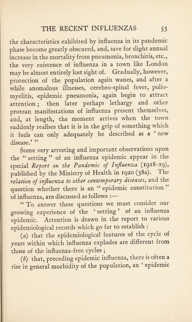 the characteristics exhibited by influenza in its pandemic phase become greatly obscured, and, save for slight annual increase in the mortality from pneumonia, bronchitis, etc., the very existence of influenza in a town like London may be almost entirely lost sight of. Gradually, however, protection of the population again wanes, and after a while anomalous illnesses, cerebro-spinal fever, polio¬ myelitis, epidemic pneumonia, again begin to attract attention; then later perhaps lethargy and other protean manifestations of influenza present themselves, and, at length, the moment arrives when the town suddenly realises that it is in the grip of something which it feels can only adequately be described as a 4 new disease.’ ” Some very arresting and important observations upon the “ setting ” of an influenza epidemic appear in the special Report on the Pandemic of Influenza (1918-19), published by the Ministry of Health in 1920 (38a). ^ he relation of influenza to other contemporary diseases, and the question whether there is an “ epidemic constitution of influenza, are discussed as follows :— u To answer these questions we must consider our growing experience of the * setting ’ of an influenza epidemic. Attention is drawn in the report to various epidemiological records which go far to establish : (,a) that the epidemiological features of the cycle of years within which influenza explodes are different from those of the influenza-free cycles ; (h) that, preceding epidemic influenza, there is often a rise in general morbidity of the population, an epidemic