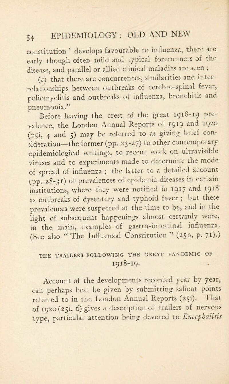 constitution 5 develops favourable to influenza, there are early though often mild and typical forerunners of the disease, and parallel or allied clinical maladies are seen ; (y) that there are concurrences, similarities and inter¬ relationships between outbreaks of cerebro-spinal fever, poliomyelitis and outbreaks of influenza, bronchitis and pneumonia.” Before leaving the crest of the great 1918-19 pre¬ valence, the London Annual Reports of 1919 and 1920 (25!, 4 and 5) may be referred to as giving brief con¬ sideration—the former (pp. 23-27) to other contemporary epidemiological writings, to recent work on ultravisible viruses and to experiments made to determine the mode of spread of influenza ; the latter to a detailed account (pp. 28-31) of prevalences of epidemic diseases in certain institutions, where they were notified in 1917 anc^ *9*^ as outbreaks of dysentery and typhoid fever ; but these prevalences were suspected at the time to be, and in the light of subsequent happenings almost certainly were, in the main, examples of gastro-intestinal influenza. (See also “ The Influenzal Constitution ” (25n, p. 71).) THE TRAILERS FOLLOWING THE GREAT PANDEMIC OF I918-I9. Account of the developments recorded year by year, can perhaps best be given by submitting salient points referred to in the London Annual Reports (25!). That of 1920(251, 6) gives a description of trailers of nervous type, particular attention being devoted to Encephalitis