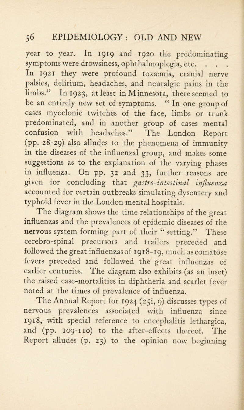 year to year. In 1919 and 1920 the predominating symptoms were drowsiness, ophthalmoplegia, etc. . . . In 1921 they were profound toxaemia, cranial nerve palsies, delirium, headaches, and neuralgic pains in the limbs.” In 1923, at least in Minnesota, there seemed to be an entirely new set of symptoms. “ In one group of cases myoclonic twitches of the face, limbs or trunk predominated, and in another group of cases mental confusion with headaches.” The London Report (pp. 28-29) a^so alludes to the phenomena of immunity in the diseases of the influenzal group, and makes some suggestl°ns as to the explanation of the varying phases in influenza. On pp. 32 and 33, further reasons are given for concluding that gastro-intestinal influenza accounted for certain outbreaks simulating dysentery and typhoid fever in the London mental hospitals. The diagram shows the time relationships of the great influenzas and the prevalences of epidemic diseases of the nervous system forming part of their “ setting.” These cerebro-spinal precursors and trailers preceded and followed the great influenzas of 1918-19, much as comatose fevers preceded and followed the great influenzas of earlier centuries. The diagram also exhibits (as an inset) the raised case-mortalities in diphtheria and scarlet fever noted at the times of prevalence of influenza. The Annual Report for 1924 (25!, 9) discusses types of nervous prevalences associated with influenza since 1918, with special reference to encephalitis lethargica, and (pp. 109-110) to the after-effects thereof. The Report alludes (p. 23) to the opinion now beginning