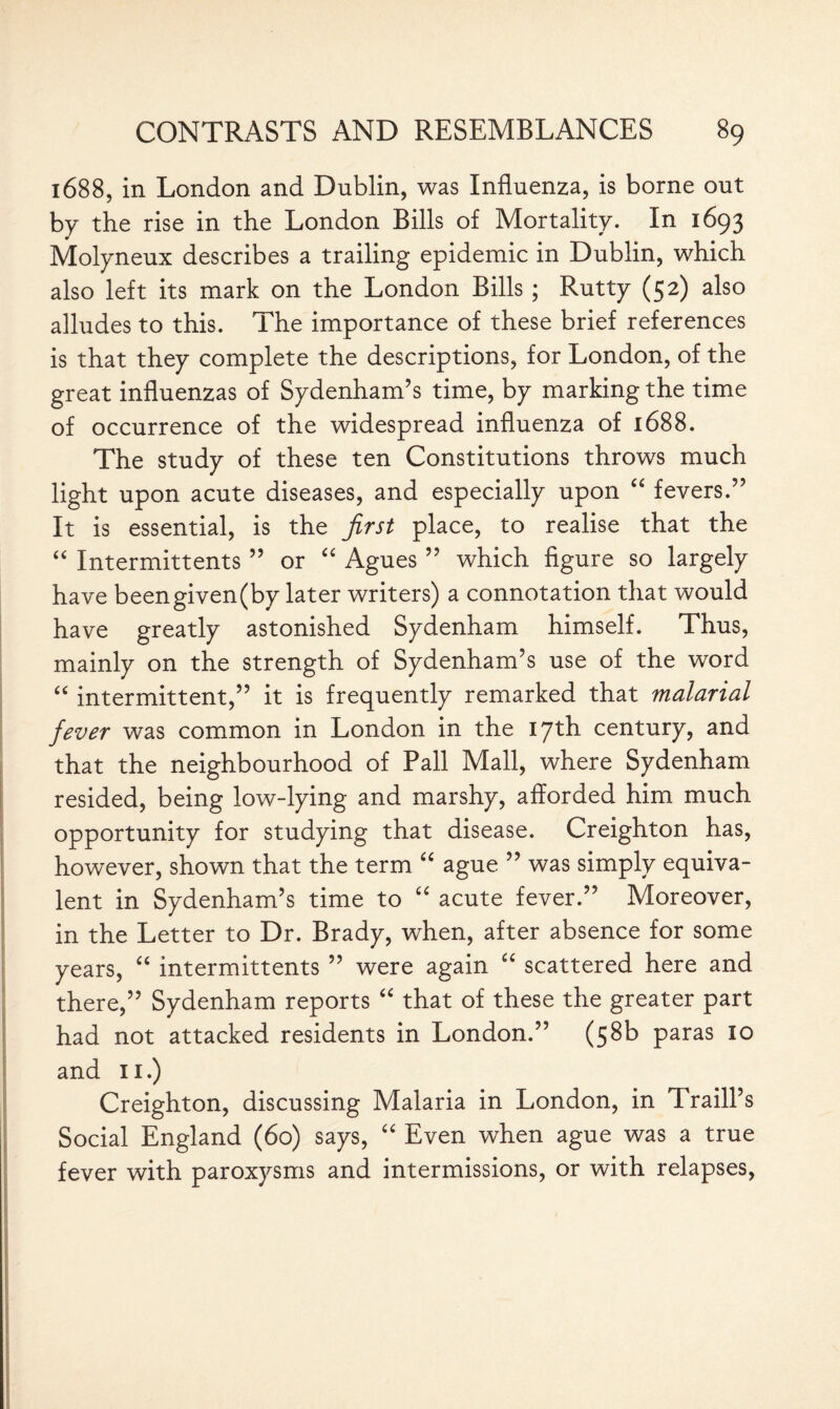 1688, in London and Dublin, was Influenza, is borne out by the rise in the London Bills of Mortality. In 1693 Molyneux describes a trailing epidemic in Dublin, which also left its mark on the London Bills ; Rutty (52) also alludes to this. The importance of these brief references is that they complete the descriptions, for London, of the great influenzas of Sydenham’s time, by marking the time of occurrence of the widespread influenza of 1688. The study of these ten Constitutions throws much light upon acute diseases, and especially upon “ fevers.” It is essential, is the first place, to realise that the “ Intermittents ” or “ Agues ” which figure so largely have beengiven(by later writers) a connotation that would have greatly astonished Sydenham himself. Thus, mainly on the strength of Sydenham’s use of the word “ intermittent,” it is frequently remarked that malarial fever was common in London in the 17th century, and that the neighbourhood of Pall Mall, where Sydenham resided, being low-lying and marshy, afforded him much opportunity for studying that disease. Creighton has, however, shown that the term “ ague ” was simply equiva¬ lent in Sydenham’s time to “ acute fever.” Moreover, in the Letter to Dr. Brady, when, after absence for some years, “ intermittents ” were again “ scattered here and there,” Sydenham reports “ that of these the greater part had not attacked residents in London.” (58k paras 10 and 11.) Creighton, discussing Malaria in London, in Traill’s Social England (60) says, “ Even when ague was a true fever with paroxysms and intermissions, or with relapses,