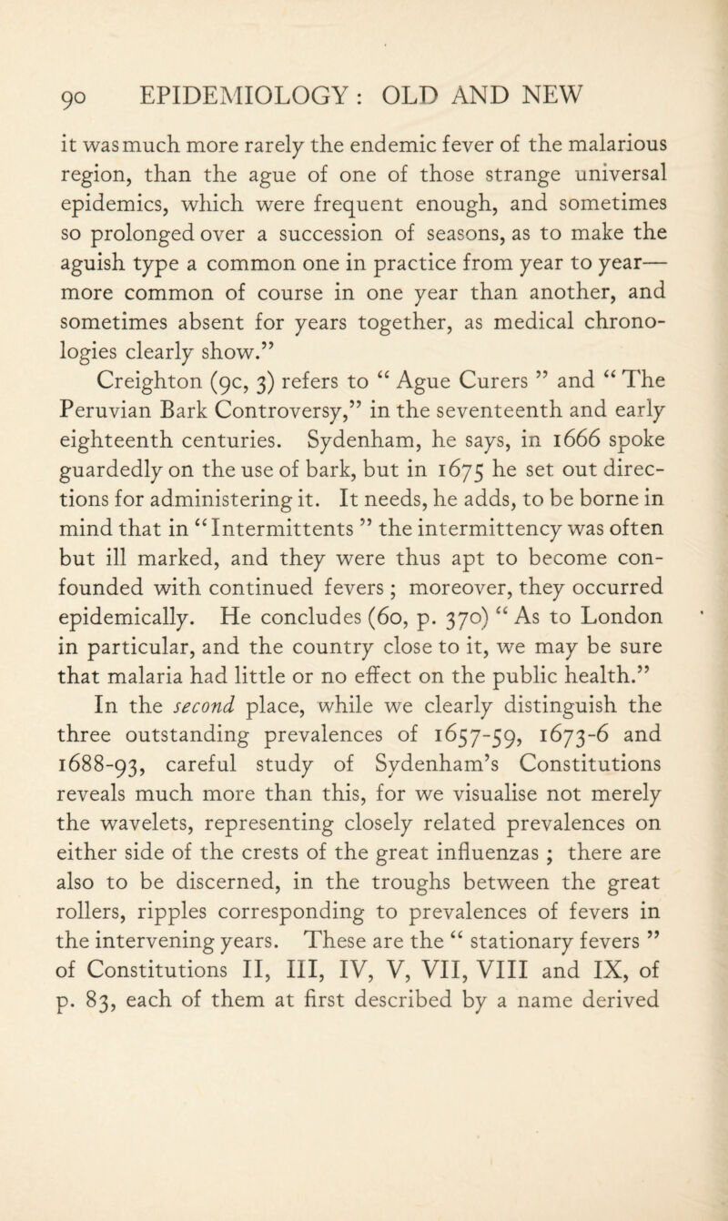 it was much more rarely the endemic fever of the malarious region, than the ague of one of those strange universal epidemics, which were frequent enough, and sometimes so prolonged over a succession of seasons, as to make the aguish type a common one in practice from year to year— more common of course in one year than another, and sometimes absent for years together, as medical chrono¬ logies clearly show.” Creighton (9c, 3) refers to “ Ague Curers ” and “ The Peruvian Bark Controversy,” in the seventeenth and early eighteenth centuries. Sydenham, he says, in 1666 spoke guardedly on the use of bark, but in 1675 he set out direc¬ tions for administering it. It needs, he adds, to be borne in mind that in “ Intermittents ” the intermittency was often but ill marked, and they were thus apt to become con¬ founded with continued fevers; moreover, they occurred epidemically. He concludes (60, p. 370) “ As to London in particular, and the country close to it, we may be sure that malaria had little or no effect on the public health.” In the second place, while we clearly distinguish the three outstanding prevalences of 1657-59, 1 ^73and 1688-93, careful study of Sydenham’s Constitutions reveals much more than this, for we visualise not merely the wavelets, representing closely related prevalences on either side of the crests of the great influenzas ; there are also to be discerned, in the troughs between the great rollers, ripples corresponding to prevalences of fevers in the intervening years. These are the “ stationary fevers ” of Constitutions II, III, IV, V, VII, VIII and IX, of p. 83, each of them at first described by a name derived