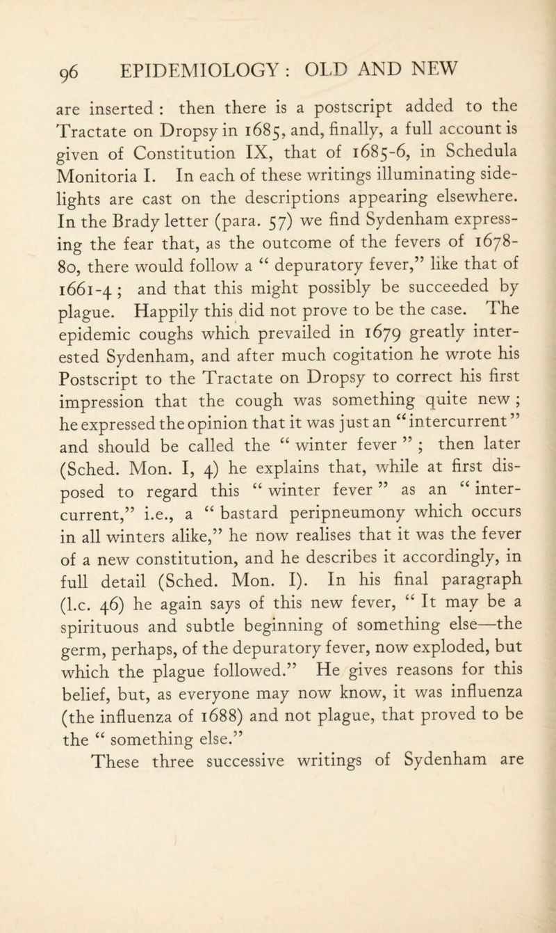 are inserted : then there is a postscript added to the Tractate on Dropsy in 1685, and, finally, a full account is given of Constitution IX, that of 1685-6, in Schedula Monitoria I. In each of these writings illuminating side¬ lights are cast on the descriptions appearing elsewhere. In the Brady letter (para. 57) we find Sydenham express¬ ing the fear that, as the outcome of the fevers of 1678- 80, there would follow a “ depuratory fever,” like that of 1661-4; and that this might possibly be succeeded by plague. Happily this did not prove to be the case. The epidemic coughs which prevailed in 1679 greatly inter¬ ested Sydenham, and after much cogitation he wrote his Postscript to the Tractate on Dropsy to correct his first impression that the cough was something quite new ; he expressed the opinion that it was just an u intercurrent ” and should be called the u winter fever ” ; then later (Sched. Mon. I, 4) he explains that, while at first dis¬ posed to regard this “ winter fever ” as an “ inter¬ current,” i.e., a “ bastard peripneumony which occurs in all winters alike,” he now realises that it was the fever of a new constitution, and he describes it accordingly, in full detail (Sched. Mon. I). In his final paragraph (l.c. 46) he again says of this new fever, “ It may be a spirituous and subtle beginning of something else—the germ, perhaps, of the depuratory fever, now exploded, but which the plague followed.” He gives reasons for this belief, but, as everyone may now know, it was influenza (the influenza of 1688) and not plague, that proved to be the “ something else.” These three successive writings of Sydenham are