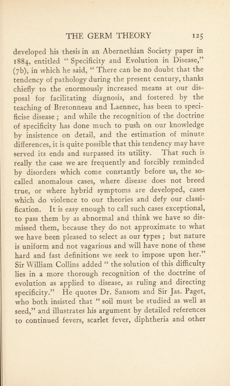 developed his thesis in an Abernethian Society paper in 1884, entitled “ Specificity and Evolution in Disease,” (7b), in which he said, “ There can be no doubt that the tendency of pathology during the present century, thanks chiefly to the enormously increased means at our dis¬ posal for facilitating diagnosis, and fostered by the teaching of Bretonneau and Laennec, has been to speci- ficise disease ; and while the recognition of the doctrine of specificity has done much to push on our knowledge by insistence on detail, and the estimation of minute differences, it is quite possible that this tendency may have served its ends and surpassed its utility. That such is really the case we are frequently and forcibly reminded by disorders which come constantly before us, the so- called anomalous cases, where disease does not breed true, or where hybrid symptoms are developed, cases which do violence to our theories and defy our classi¬ fication. It is easy enough to call such cases exceptional, to pass them by as abnormal and think we have so dis¬ missed them, because they do not approximate to what we have been pleased to select as our types ; but nature is uniform and not vagarious and will have none of these hard and fast definitions we seek to impose upon her.” Sir William Collins added “ the solution of this difficulty lies in a more thorough recognition of the doctrine of evolution as applied to disease, as ruling and directing specificity.” He quotes Dr. Sansom and Sir jas. Paget, who both insisted that “ soil must be studied as well as seed,” and illustrates his argument by detailed references to continued fevers, scarlet fever, diphtheria and other