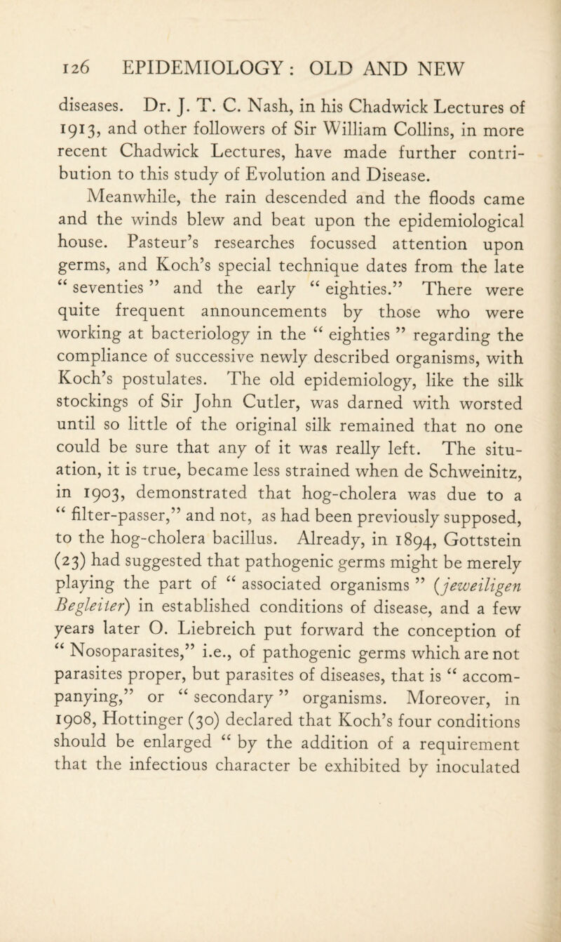 diseases. Dr. J. T. C. Nash, in his Chadwick Lectures of 1913, and other followers of Sir William Collins, in more recent Chadwick Lectures, have made further contri¬ bution to this study of Evolution and Disease. Meanwhile, the rain descended and the floods came and the winds blew and beat upon the epidemiological house. Pasteur’s researches focussed attention upon germs, and Koch’s special technique dates from the late “ seventies ” and the early “ eighties.” There were quite frequent announcements by those who were working at bacteriology in the “ eighties ” regarding the compliance of successive newly described organisms, with Koch’s postulates. The old epidemiology, like the silk stockings of Sir John Cutler, was darned with worsted until so little of the original silk remained that no one could be sure that any of it was really left. The situ¬ ation, it is true, became less strained when de Schweinitz, in 1903, demonstrated that hog-cholera was due to a u filter-passer,” and not, as had been previously supposed, to the hog-cholera bacillus. Already, in 1894, Gottstein (23) had suggested that pathogenic germs might be merely playing the part of “ associated organisms ” (jezueiligen Begleiter) in established conditions of disease, and a few years later O. Liebreich put forward the conception of “ Nosoparasites,” i.e., of pathogenic germs which are not parasites proper, but parasites of diseases, that is “ accom¬ panying,” or “ secondary ” organisms. Moreover, in 1908, Hottinger (30) declared that Koch’s four conditions should be enlarged “ by the addition of a requirement that the infectious character be exhibited by inoculated