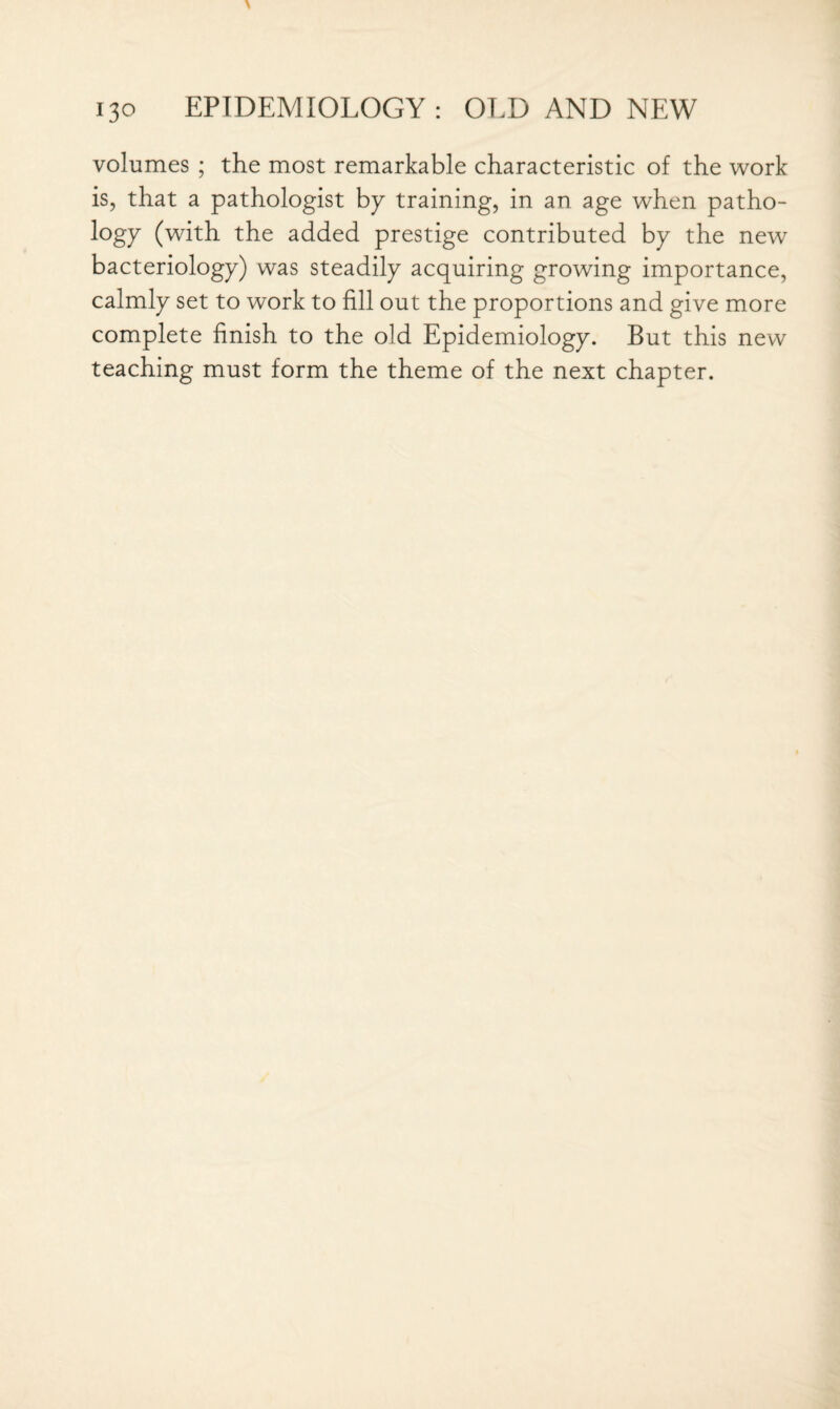 volumes ; the most remarkable characteristic of the work is, that a pathologist by training, in an age when patho¬ logy (with the added prestige contributed by the new bacteriology) was steadily acquiring growing importance, calmly set to work to fill out the proportions and give more complete finish to the old Epidemiology. But this new teaching must form the theme of the next chapter.