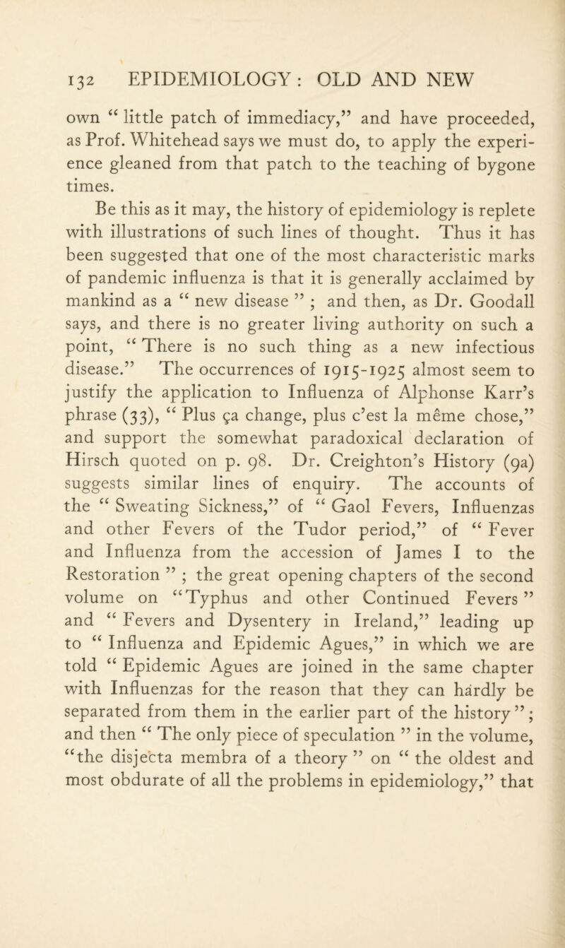 own “ little patch of immediacy,” and have proceeded, as Prof. Whitehead says we must do, to apply the experi¬ ence gleaned from that patch to the teaching of bygone times. Be this as it may, the history of epidemiology is replete with illustrations of such lines of thought. Thus it has been suggested that one of the most characteristic marks of pandemic influenza is that it is generally acclaimed by mankind as a “ new disease ” ; and then, as Dr. Goodall says, and there is no greater living authority on such a point, “ There is no such thing as a new infectious diseased5 The occurrences of 1915-1925 almost seem to justify the application to Influenza of Alphonse Karr’s phrase (33), “ Plus ga change, plus c’est la meme chose,” and support the somewhat paradoxical declaration of Hirsch quoted on p. 98. Dr. Creighton’s History (9a) suggests similar lines of enquiry. The accounts of the “ Sweating Sickness,” of “ Gaol Fevers, Influenzas and other Fevers of the Tudor period,” of “ Fever and Influenza from the accession of James I to the Restoration ” ; the great opening chapters of the second volume on “Typhus and other Continued Fevers ” and “ Fevers and Dysentery in Ireland,” leading up to “ Influenza and Epidemic Agues,” in which we are told “ Epidemic Agues are joined in the same chapter with Influenzas for the reason that they can hardly be separated from them in the earlier part of the history”; and then “ The only piece of speculation ” in the volume, “the disjecta membra of a theory ” on “ the oldest and most obdurate of all the problems in epidemiology,” that