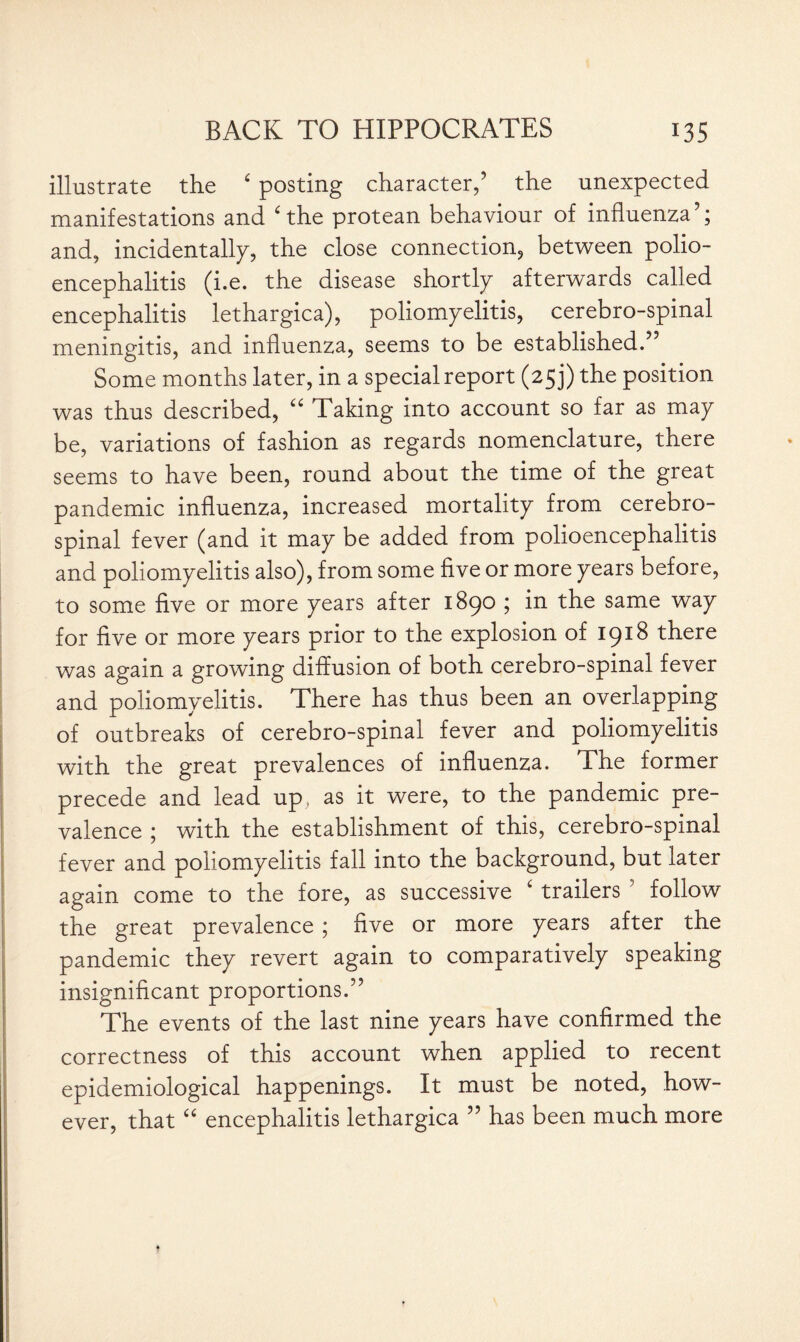 illustrate the ‘ posting character,’ the unexpected manifestations and ‘the protean behaviour of influenza’; and, incidentally, the close connection, between polio¬ encephalitis (i.e. the disease shortly afterwards called encephalitis lethargica), poliomyelitis, cerebro-spinal meningitis, and influenza, seems to be established.” Some months later, in a special report (25 j) the position was thus described, “ Taking into account so far as may be, variations of fashion as regards nomenclature, there seems to have been, round about the time of the great pandemic influenza, increased mortality from cerebro¬ spinal fever (and it may be added from polioencephalitis and poliomyelitis also), from some five or more years before, to some five or more years after 1890 ; in the same way for five or more years prior to the explosion of 1918 there was again a growing diffusion of both cerebro-spinal fever and poliomyelitis. There has thus been an overlapping of outbreaks of cerebro-spinal fever and poliomyelitis with the great prevalences of influenza. The former precede and lead up; as it were, to the pandemic pre¬ valence ; with the establishment of this, cerebro-spinal fever and poliomyelitis fall into the background, but later again come to the fore, as successive £ trailers 5 follow the great prevalence ; five or more years after the pandemic they revert again to comparatively speaking insignificant proportions.” The events of the last nine years have confirmed the correctness of this account when applied to recent epidemiological happenings. It must be noted, how¬ ever, that “ encephalitis lethargica ” has been much more