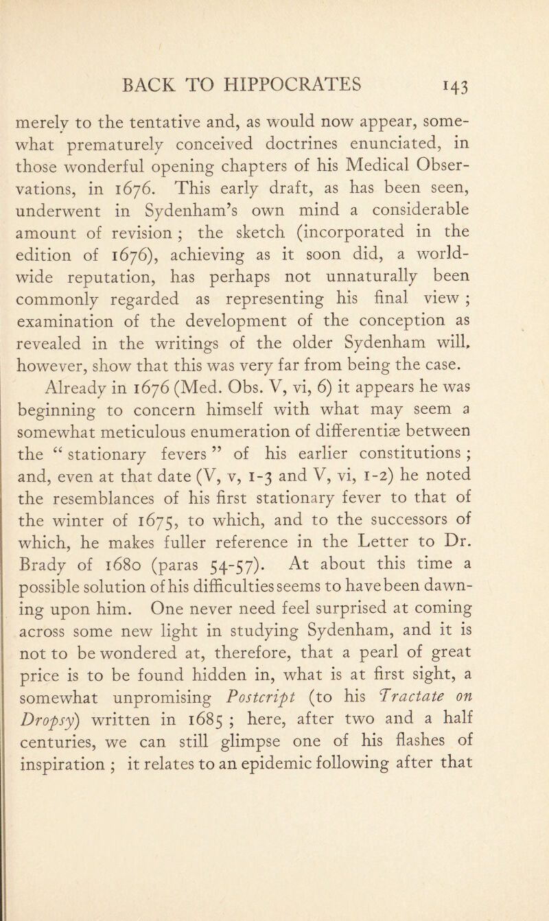 merely to the tentative and, as would now appear, some¬ what prematurely conceived doctrines enunciated, in those wonderful opening chapters of his Medical Obser¬ vations, in 1676. This early draft, as has been seen, underwent in Sydenham’s own mind a considerable amount of revision ; the sketch (incorporated in the edition of 1676), achieving as it soon did, a world¬ wide reputation, has perhaps not unnaturally been commonly regarded as representing his final view ; examination of the development of the conception as revealed in the writings of the older Sydenham will, however, show that this was very far from being the case. Already in 1676 (Med. Obs. V, vi, 6) it appears he was beginning to concern himself with what may seem a somewhat meticulous enumeration of differentiae between the “ stationary fevers ” of his earlier constitutions ; and, even at that date (V, v, 1-3 and V, vi, 1-2) he noted the resemblances of his first stationary fever to that of the winter of 1675, to which, and to the successors of which, he makes fuller reference in the Letter to Dr. Brady of 1680 (paras 54-57). At about this time a possible solution of his difficulties seems to have been dawn¬ ing upon him. One never need feel surprised at coming across some new light in studying Sydenham, and it is not to be wondered at, therefore, that a pearl of great price is to be found hidden in, what is at first sight, a somewhat unpromising Postcript (to his Practate on Dropsy) written in 1685 ; here, after two and a half centuries, we can still glimpse one of his flashes of inspiration ; it relates to an epidemic following after that