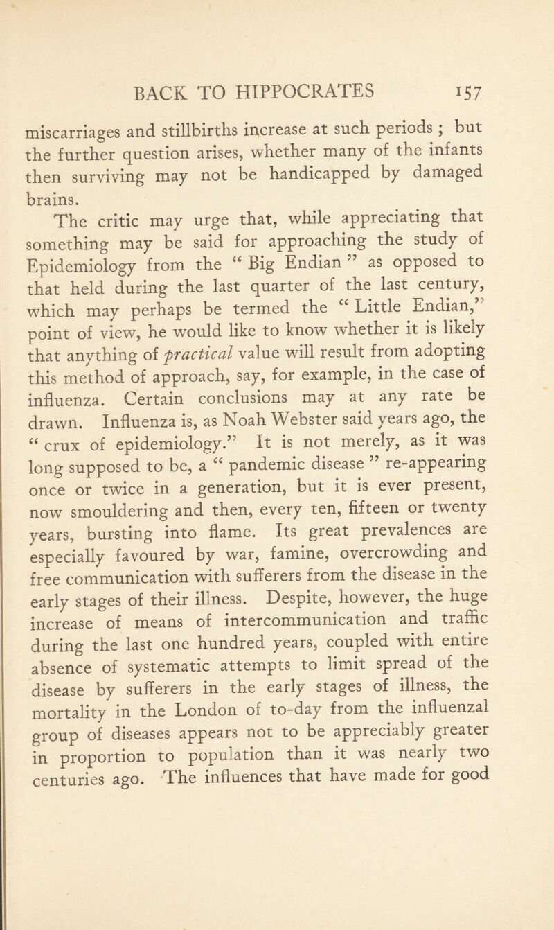 miscarriages and stillbirths increase at such periods ; but the further question arises, whether many of the infants then surviving may not be handicapped by damaged brains. The critic may urge that, while appreciating that something may be said for approaching the study of Epidemiology from the “ Big Endian ” as opposed to that held during the last quarter of the last century, which may perhaps be termed the ££ Little Endian, point of view, he would like to know whether it is likely that anything of practical value will result from adopting this method of approach, say, for example, in the case of influenza. Certain conclusions may at any rate be drawn. Influenza is, as Noah Webster said years ago, the ££ crux of epidemiology.” It is not merely, as it was long supposed to be, a ££ pandemic disease ” re-appearing once or twice in a generation, but it is ever present, now smouldering and then, every ten, fifteen or twenty years, bursting into flame. Its great prevalences are especially favoured by war, famine, overcrowding and free communication with sutterers from the disease in the early stages of their illness. Despite, however, the huge increase of means of intercommunication and traffic during the last one hundred years, coupled with entire absence of systematic attempts to limit spread of the disease by sufferers in the early stages of illness, the mortality m the London of to-day from tne influenzal group of diseases appears not to be appreciably greater in proportion to population than it was nearly two centuries ago. The influences that have made for good