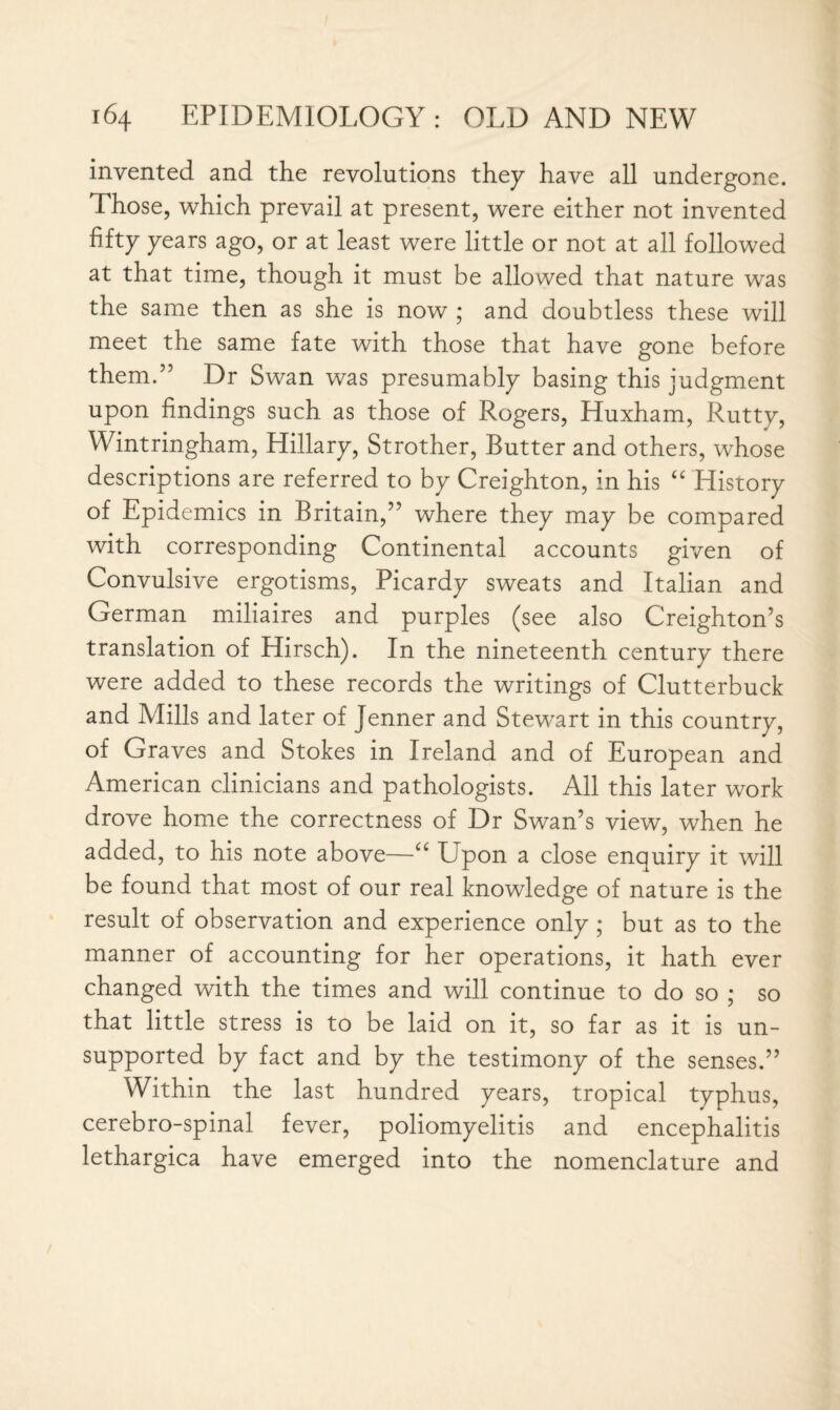 invented and the revolutions they have all undergone. Those, which prevail at present, were either not invented fifty years ago, or at least were little or not at all followed at that time, though it must be allowed that nature was the same then as she is now ; and doubtless these will meet the same fate with those that have gone before them.” Dr Swan was presumably basing this judgment upon findings such as those of Rogers, Huxham, Rutty, Wintringham, Hillary, Strother, Butter and others, whose descriptions are referred to by Creighton, in his “ History of Epidemics in Britain,” where they may be compared with corresponding Continental accounts given of Convulsive ergotisms, Picardy sweats and Italian and German miliaires and purples (see also Creighton’s translation of Hirsch). In the nineteenth century there were added to these records the writings of Clutterbuck and Mills and later of Jenner and Stew7art in this country, of Graves and Stokes in Ireland and of European and American clinicians and pathologists. All this later work drove home the correctness of Dr Swan’s view, when he added, to his note above—“ Upon a close enquiry it will be found that most of our real knowledge of nature is the result of observation and experience only ; but as to the manner of accounting for her operations, it hath ever changed with the times and will continue to do so ; so that little stress is to be laid on it, so far as it is un¬ supported by fact and by the testimony of the senses.” Within the last hundred years, tropical typhus, cerebro-spinal fever, poliomyelitis and encephalitis lethargica have emerged into the nomenclature and