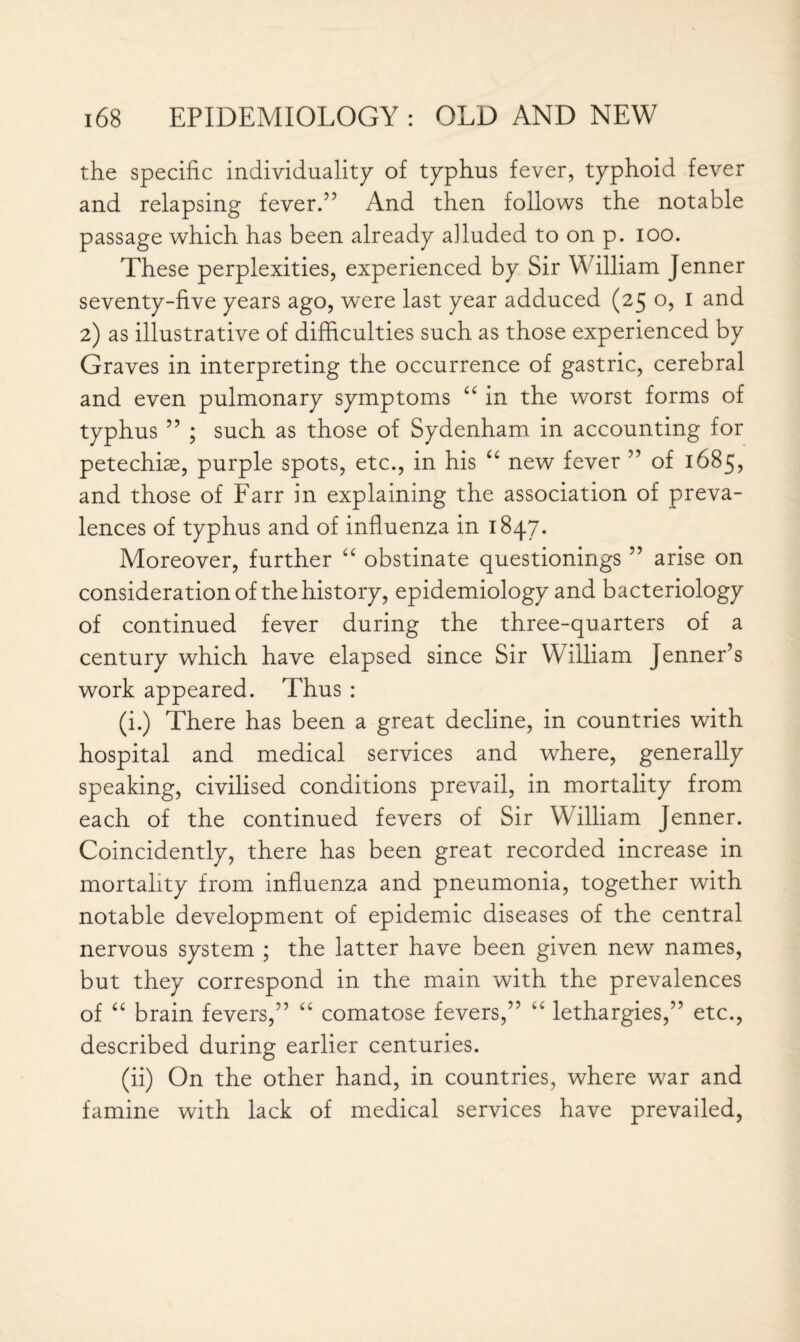 the specific individuality of typhus fever, typhoid fever and relapsing fever.” And then follows the notable passage which has been already alluded to on p. ioo. These perplexities, experienced by Sir William Jenner seventy-five years ago, were last year adduced (25 o, 1 and 2) as illustrative of difficulties such as those experienced by Graves in interpreting the occurrence of gastric, cerebral and even pulmonary symptoms “ in the worst forms of typhus ” ; such as those of Sydenham in accounting for petechiae, purple spots, etc., in his “ new fever ” of 1685, and those of Farr in explaining the association of preva¬ lences of typhus and of influenza in 1847. Moreover, further “ obstinate questionings ” arise on consideration of the history, epidemiology and bacteriology of continued fever during the three-quarters of a century which have elapsed since Sir William Jenner’s work appeared. Thus : (i.) There has been a great decline, in countries with hospital and medical services and where, generally speaking, civilised conditions prevail, in mortality from each of the continued fevers of Sir William Jenner. Coincidently, there has been great recorded increase in mortality from influenza and pneumonia, together with notable development of epidemic diseases of the central nervous system ; the latter have been given new names, but they correspond in the main with the prevalences of “ brain fevers,” “ comatose fevers,” “ lethargies,” etc., described during earlier centuries. (ii) On the other hand, in countries, where war and famine with lack of medical services have prevailed,