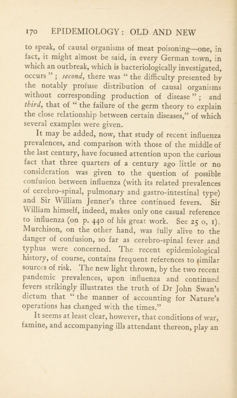 to speak, of causal organisms of meat poisoning—one, in fact, it might almost be said, in every German town, in which an outbreak, which is bacteriologically investigated, occurs ” ; second, there was “ the difficulty presented by the notably profuse distribution of causal organisms without corresponding production of disease ” ; and thud, that of ‘ the failure of the germ theory to explain the close relationship between certain diseases,” of which several examples were given. It may be added, now, that study of recent influenza prevalences, and comparison with those of the middle of the last century, have focussed attention upon the curious fact that three quarters of a century ago little or no consideration was given to the question of possible confusion between influenza (with its related prevalences of cerebro-spinal, pulmonary and gastro-intestinal type) and Sir William Jenner’s three continued fevers. Sir William himself, indeed, makes only one casual reference to influenza (on p. 440 of his great work. See 25 o, 1). Murchison, on the other hand, was fully alive to the danger of confusion, so far as cerebro-spinal fever and typhus were concerned. The recent epidemiological history, of course, contains frequent references to similar sources of risk. The new light thrown, by the two recent pandemic prevalences, upon influenza and continued fevers strikingly illustrates the truth of Dr John Swan’s dictum that “ the manner of accounting for Nature’s operations has changed with the times.” It seems at least clear, however, that conditions of war, famine, and accompanying ills attendant thereon, play an