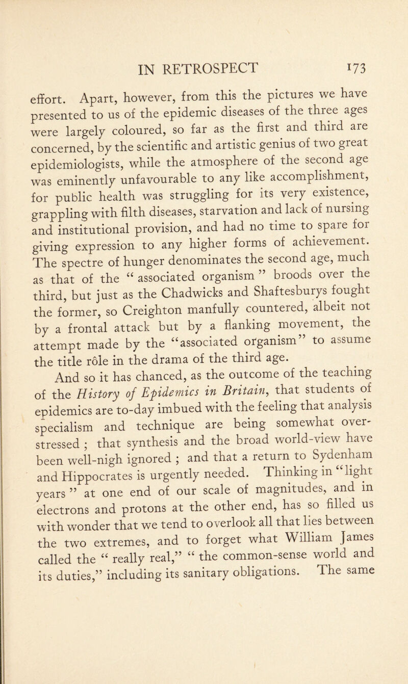 effort. Apart, however, from this the pictures we have presented to us of the epidemic diseases of the thiee ages were largely coloured, so far as the first anci thiid are concerned, by the scientific and artistic genius of two great epidemiologists, while the atmosphere of the second age was eminently unfavourable to any like accomplishment, for public health was struggling for its very existence, grappling with filth diseases, starvation and lack of nursing and institutional provision, and had no time to. spare for giving expression to any higher forms of achievement. The spectre of hunger denominates the second age, much as that of the “ associated organism ” broods over the third, but just as the Chadwicks and Shaftesburys fought the former, so Creighton manfully countered, albeit not by a frontal attack but by a flanking movement, the attempt made by the “associated organism to assume the title role in the drama of the third age. And so it has chanced, as the outcome of the teaching of the History of Epidemics in Britain, that students of epidemics are to-day imbued with the feeling that analysis specialism and technique are being somewhat over- stressed ; that synthesis and the broad world-view have been well-nigh ignored ; and that a return to Sydenham and Hippocrates is urgently needed. Thinking m “light years ” at one end of our scale of magnitudes, and in electrons and protons at the other end, has so filled us with wonder that we tend to overlook all that lies between the two extremes, and to forget what William James called the “ really real,” “ the common-sense world and its duties,” including its sanitary obligations. The same