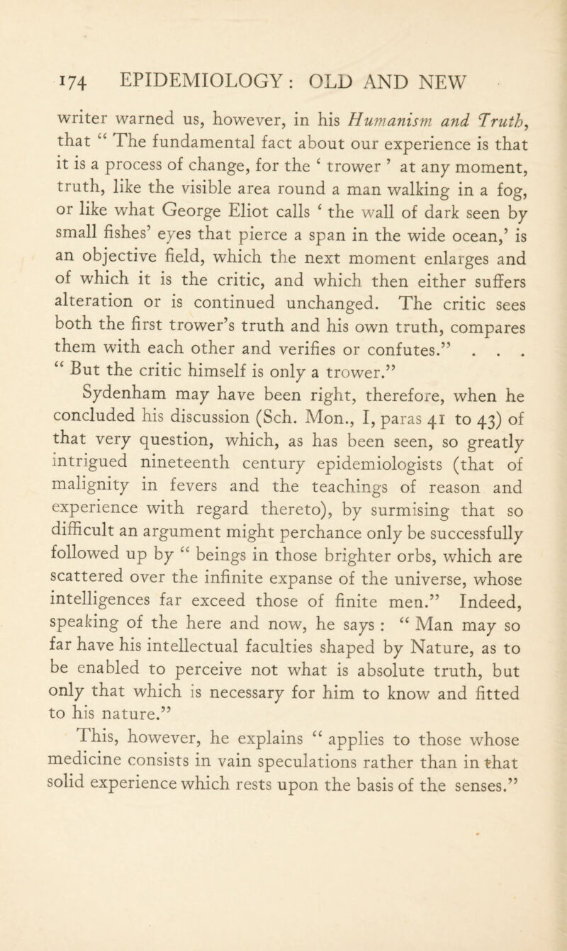 writer warned us, however, in his Humanism and Truth, that “ The fundamental fact about our experience is that it is a process of change, for the c trower ’ at any moment, truth, like the visible area round a man walking in a fog, or like what George Eliot calls c the wall of dark seen bp small fishes’ eyes that pierce a span in the wide ocean,’ is an objective field, which the next moment enlarges and of which it is the critic, and which then either suffers alteration or is continued unchanged. The critic sees both the first trower’s truth and his own truth, compares them with each other and verifies or confutes.” “ But the critic himself is only a trower.” Sydenham may have been right, therefore, when he concluded his discussion (Sch. Mon., I, paras 41 to 43) of that very question, which, as has been seen, so greatly intrigued nineteenth century epidemiologists (that of malignity in fevers and the teachings of reason and experience with regard thereto), by surmising that so difficult an argument might perchance only be successfully followed up by u beings in those brighter orbs, which are scattered over the infinite expanse of the universe, whose intelligences far exceed those of finite men.” Indeed, speaking of the here and now, he says : “ Man may so far have his intellectual faculties shaped by Nature, as to be enabled to perceive not what is absolute truth, but only that which is necessary for him to know and fitted to his nature.” This, however, he explains cc applies to those whose medicine consists in vain speculations rather than in that solid experience which rests upon the basis of the senses.”