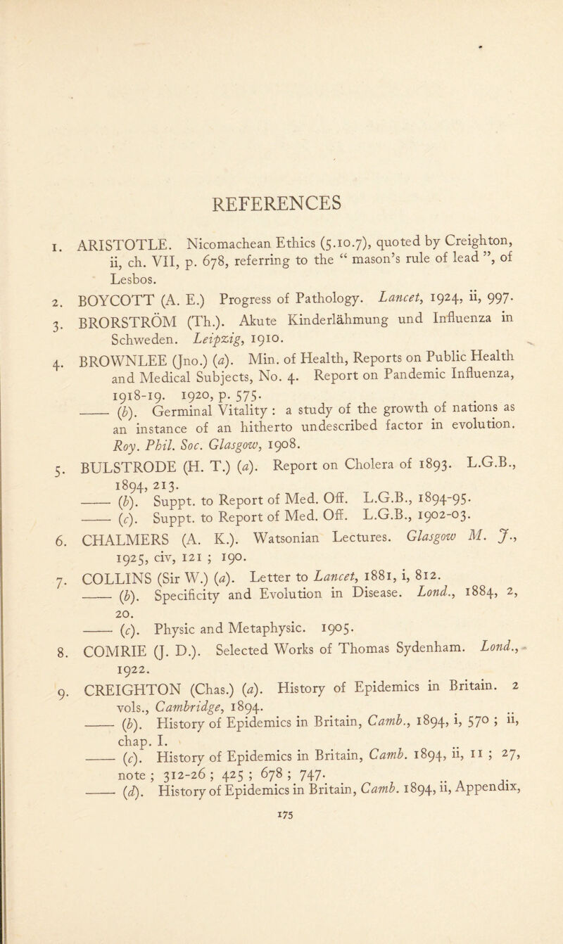 1. ARISTOTLE. Nicomachean Ethics (5.10.7), quoted by Creighton, ii, ch. VII, p. 678, referring to the “ mason’s rule of lead ”, of Lesbos. 2. BOYCOTT (A. E.) Progress of Pathology. Lancet, 1924, ii, 997. 3. BRORSTROM (Th.). Akute Kinderlahmung und Influenza in Schweden. Leipzig, 1910. 4. BROWNLEE (Jno.) (a). Min. of Health, Reports on Public Health and Medical Subjects, No. 4. Report on Pandemic Influenza, 1918-19. 1920, p. 575. _ (b). Germinal Vitality : a study of the growth of nations as an instance of an hitherto undescribed factor in evolution. Roy. Phil. Soe. Glasgow, 1908. 5. BULSTRODE (H. T.) (a). Report on Cholera of 1893. L.G.B., 1894, 213. _ (b). Suppt. to Report of Med. Off. L.G.B., 1894-95. - (V). Suppt. to Report of Med. Off. L.G.B., 1902-03. 6. CHALMERS (A. K.). Watsonian Lectures. Glasgow M. J 1925, civ, 121 ; 190. 7. COLLINS (Sir W.) (a). Letter to Lancet, 1881, i, 812. -(b^, Specificity and Evolution in Disease. Lond., 1884, 2, 20. - (c). Physic and Metaphysic. 1905. 8. COMRIE (]. D.). Selected Works of Thomas Sydenham. Lond., 1922. 9. CREIGHTON (Chas.) (a). History of Epidemics in Britain. 2 vols., Cambridge, 1894. - (b). History of Epidemics in Britain, Camb., 1894, i, 570 ; ii, chap. I. _(c). History of Epidemics in Britain, Camb. 1894, ii, n ; 27, note; 312-26; 425; 678; 747. .. A _(d). History of Epidemics in Britain, Camb. 1894,11, Appendix,