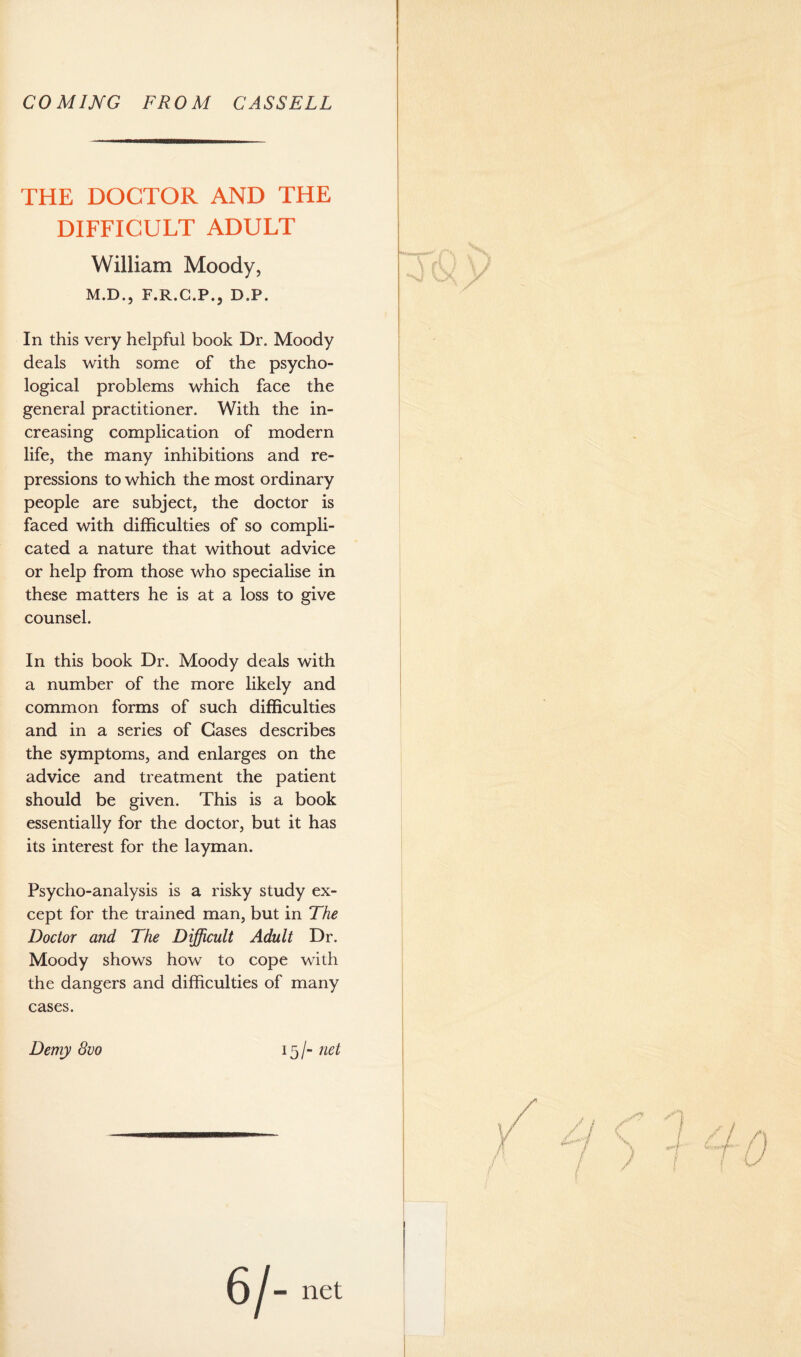 COM IMG FROM CASSELL THE DOCTOR AND THE DIFFICULT ADULT William Moody, M.D., F.R.C.P., D.P. In this very helpful book Dr. Moody deals with some of the psycho¬ logical problems which face the general practitioner. With the in¬ creasing complication of modern life, the many inhibitions and re¬ pressions to which the most ordinary people are subject, the doctor is faced with difficulties of so compli¬ cated a nature that without advice or help from those who specialise in these matters he is at a loss to give counsel. In this book Dr. Moody deals with a number of the more likely and common forms of such difficulties and in a series of Gases describes the symptoms, and enlarges on the advice and treatment the patient should be given. This is a book essentially for the doctor, but it has its interest for the layman. Psycho-analysis is a risky study ex¬ cept for the trained man, but in The Doctor and The Difficult Adult Dr. Moody shows how to cope with the dangers and difficulties of many cases. Demy 8uo 15/- net