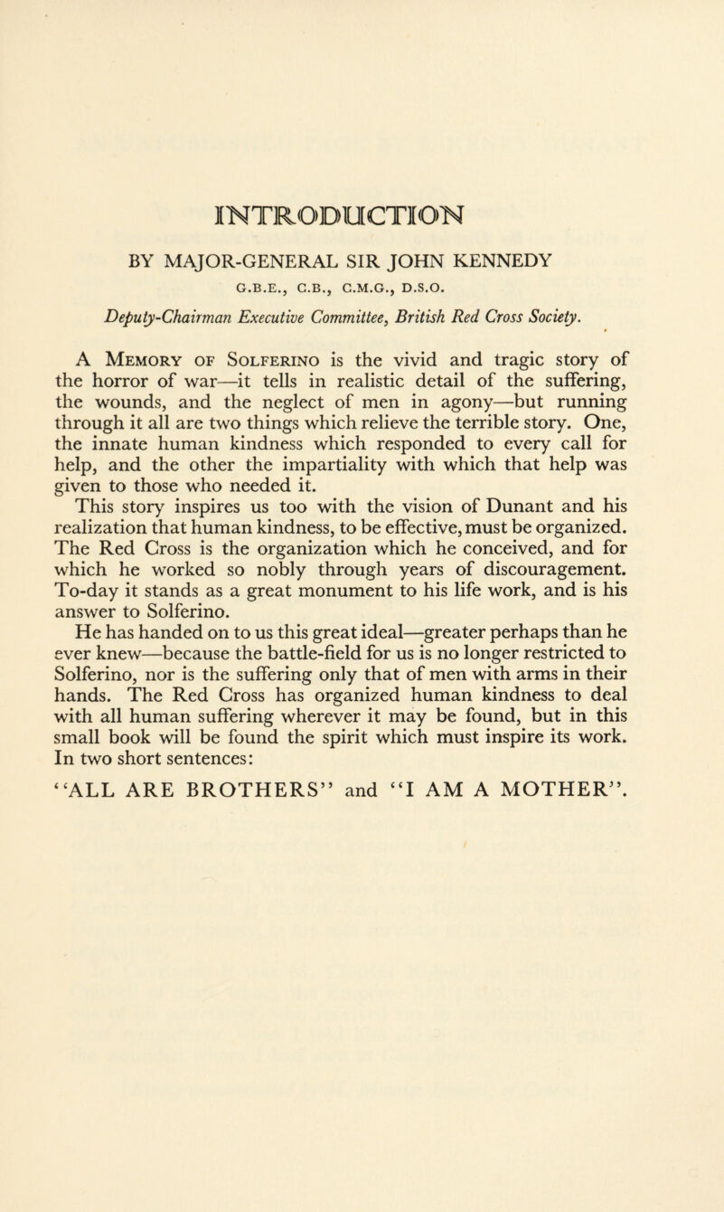 INTRODUCTION BY MAJOR-GENERAL SIR JOHN KENNEDY G.B.E., G.B., C.M.G., D.S.O. Deputy-Chairman Executive Committee, British Red Cross Society. « A Memory of Solferino is the vivid and tragic story of the horror of war—it tells in realistic detail of the suffering, the wounds, and the neglect of men in agony—but running through it all are two things which relieve the terrible story. One, the innate human kindness which responded to every call for help, and the other the impartiality with which that help was given to those who needed it. This story inspires us too with the vision of Dunant and his realization that human kindness, to be effective, must be organized. The Red Cross is the organization which he conceived, and for which he worked so nobly through years of discouragement. To-day it stands as a great monument to his life work, and is his answer to Solferino. He has handed on to us this great ideal—greater perhaps than he ever knew—because the battle-field for us is no longer restricted to Solferino, nor is the suffering only that of men with arms in their hands. The Red Cross has organized human kindness to deal with all human suffering wherever it may be found, but in this small book will be found the spirit which must inspire its work. In two short sentences: “ALL ARE BROTHERS” and “I AM A MOTHER”.