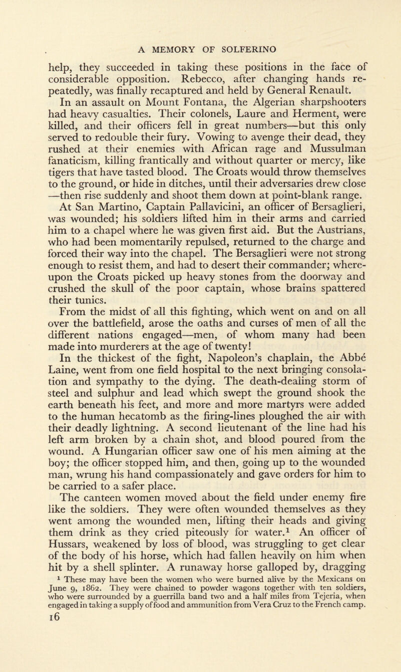 help, they succeeded in taking these positions in the face of considerable opposition. Rebecco, after changing hands re¬ peatedly, was finally recaptured and held by General Renault. In an assault on Mount Fontana, the Algerian sharpshooters had heavy casualties. Their colonels, Laure and Herment, were killed, and their officers fell in great numbers—but this only served to redouble their fury. Vowing to avenge their dead, they rushed at their enemies with African rage and Mussulman fanaticism, killing frantically and without quarter or mercy, like tigers that have tasted blood. The Croats would throw themselves to the ground, or hide in ditches, until their adversaries drew close —then rise suddenly and shoot them down at point-blank range. At San Martino, Captain Pallavicini, an officer of Bersaglieri, was wounded; his soldiers lifted him in their arms and carried him to a chapel where he was given first aid. But the Austrians, who had been momentarily repulsed, returned to the charge and forced their way into the chapel. The Bersaglieri were not strong enough to resist them, and had to desert their commander; where¬ upon the Croats picked up heavy stones from the doorway and crushed the skull of the poor captain, whose brains spattered their tunics. From the midst of all this fighting, which went on and on all over the battlefield, arose the oaths and curses of men of all the different nations engaged—men, of whom many had been made into murderers at the age of twenty! In the thickest of the fight, Napoleon’s chaplain, the Abbé Laine, went from one field hospital to the next bringing consola¬ tion and sympathy to the dying. The death-dealing storm of steel and sulphur and lead which swept the ground shook the earth beneath his feet, and more and more martyrs were added to the human hecatomb as the firing-lines ploughed the air with their deadly lightning. A second lieutenant of the line had his left arm broken by a chain shot, and blood poured from the wound. A Hungarian officer saw one of his men aiming at the boy; the officer stopped him, and then, going up to the wounded man, wrung his hand compassionately and gave orders for him to be carried to a safer place. The canteen women moved about the field under enemy fire like the soldiers. They were often wounded themselves as they went among the wounded men, lifting their heads and giving them drink as they cried piteously for water.1 An officer of Hussars, weakened by loss of blood, was struggling to get clear of the body of his horse, which had fallen heavily on him when hit by a shell splinter. A runaway horse galloped by, dragging 1 These may have been the women who were burned alive by the Mexicans on June 9, 1862. They were chained to powder wagons together with ten soldiers, who were surrounded by a guerrilla band two and a half miles from Tejeria, when engaged in taking a supply of food and ammunition from Vera Cruz to the French camp. l6