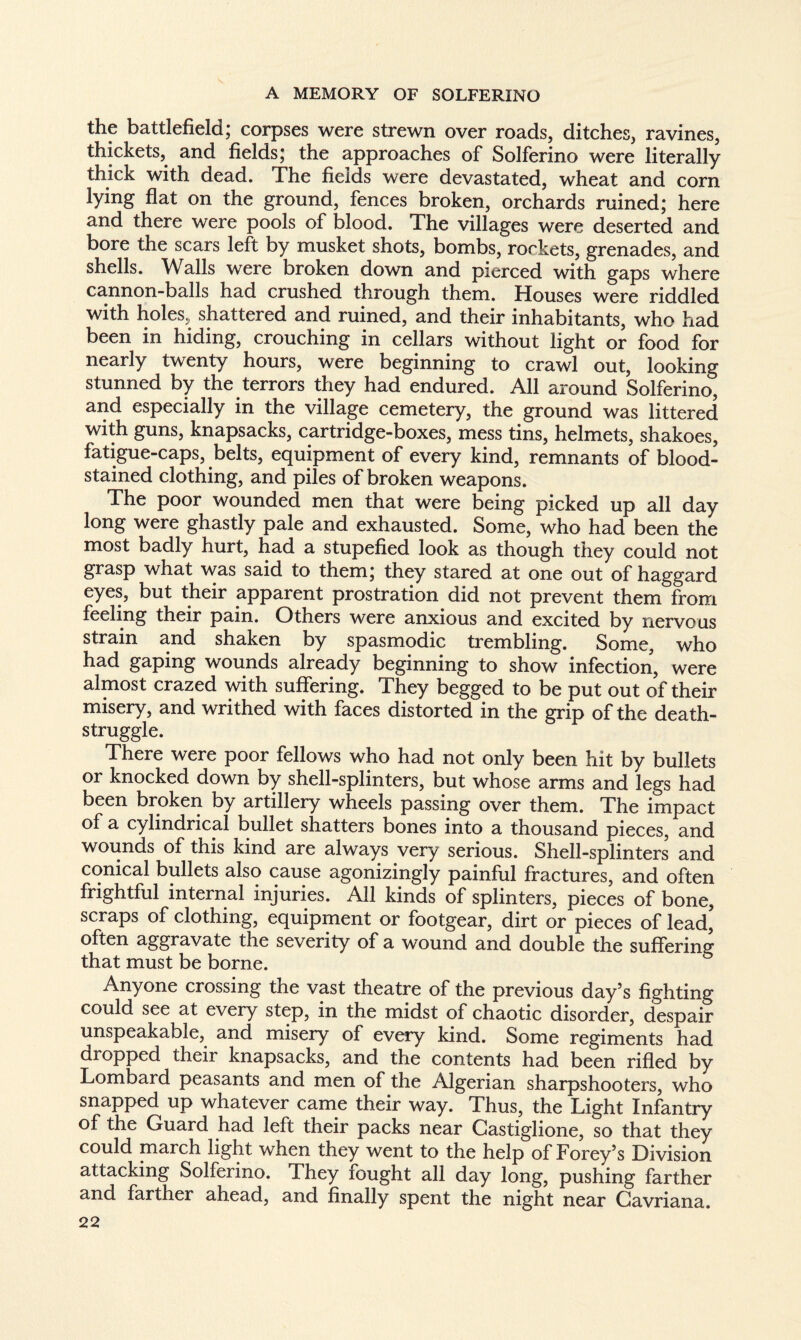 the battlefield; corpses were strewn over roads, ditches, ravines, thickets, and fields; the approaches of Solferino were literally thick with dead. The fields were devastated, wheat and corn lying flat on the ground, fences broken, orchards ruined; here and there were pools of blood. The villages were deserted and bore the scars left by musket shots, bombs, rockets, grenades, and shells. Walls were broken down and pierced with gaps where cannon-balls had crushed through them. Houses were riddled with holes, shattered and ruined, and their inhabitants, who had been in hiding, crouching in cellars without light or food for nearly twenty hours, were beginning to crawl out, looking stunned by the terrors they had endured. All around Solferino, and especially in the village cemetery, the ground was littered with guns, knapsacks, cartridge-boxes, mess tins, helmets, shakoes, fatigue-caps, belts, equipment of every kind, remnants of blood¬ stained clothing, and piles of broken weapons. The poor wounded men that were being picked up all day long were ghastly pale and exhausted. Some, who had been the most badly hurt, had a stupefied look as though they could not grasp what was said to them; they stared at one out of haggard eyes, but their apparent prostration did not prevent them from feeling their pain. Others were anxious and excited by nervous strain and shaken by spasmodic trembling. Some, who had gaping wounds already beginning to show infection, were almost crazed with suffering. They begged to be put out of their misery, and writhed with faces distorted in the grip of the death- struggle. There were poor fellows who had not only been hit by bullets or knocked down by shell-splinters, but whose arms and legs had been broken by artillery wheels passing over them. The impact of a cylindrical bullet shatters bones into a thousand pieces, and wounds of this kind are always very serious. Shell-splinters and conical bullets also cause agonizingly painful fractures, and often frightful internal injuries. All kinds of splinters, pieces of bone, scraps of clothing, equipment or footgear, dirt or pieces of lead,' often aggravate the severity of a wound and double the suffering that must be borne. Anyone crossing the vast theatre of the previous day’s fighting could see at every step, in the midst of chaotic disorder, despair unspeakable, and misery of every kind. Some regiments had dropped their knapsacks, and the contents had been rifled by Lombard peasants and men of the Algerian sharpshooters, who snapped up whatever came their way. Thus, the Light Infantry of the Guard had left their packs near Gastiglione, so that they could march light, when they went to the help of Forey’s Division attacking Solferino. They fought all day long, pushing farther and farther ahead, and finally spent the night near Gavriana.