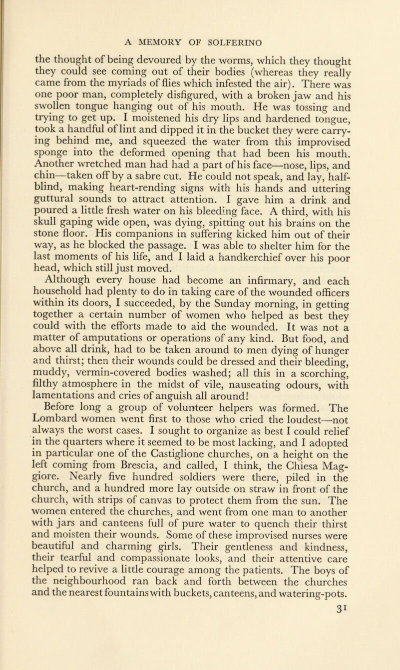 the thought of being devoured by the worms, which they thought they could see coming out of their bodies (whereas they really came from the myriads of flies which infested the air). There was one poor man, completely disfigured, with a broken jaw and his swollen tongue hanging out of his mouth. He was tossing and trying to get up. I moistened his dry lips and hardened tongue, took a handful of lint and dipped it in the bucket they were carry¬ ing behind me, and squeezed the water from this improvised sponge into the deformed opening that had been his mouth. Another wretched man had had a part of his face—nose, lips, and chin—taken off by a sabre cut. He could not speak, and lay, half¬ blind, making heart-rending signs with his hands and uttering guttural sounds to attract attention. I gave him a drink and poured a little fresh water on his bleeding face. A third, with his skull gaping wide open, was dying, spitting out his brains on the stone floor. His companions in suffering kicked him out of their way, as he blocked the passage. I was able to shelter him for the last moments of his life, and I laid a handkerchief over his poor head, which still just moved. Although every house had become an infirmary, and each household had plenty to do in taking care of the wounded officers within its doors, I succeeded, by the Sunday morning, in getting together a certain number of women who helped as best they could with the efforts made to aid the wounded. It was not a matter of amputations or operations of any kind. But food, and above all drink, had to be taken around to men dying of hunger and thirst; then their wounds could be dressed and their bleeding, muddy, vermin-covered bodies washed; all this in a scorching, filthy atmosphere in the midst of vile, nauseating odours, with lamentations and cries of anguish all around! Before long a group of volunteer helpers was formed. The Lombard women went first to those who cried the loudest—not always the worst cases. I sought to organize as best I could relief in the quarters where it seemed to be most lacking, and I adopted in particular one of the Castiglione churches, on a height on the left coming from Brescia, and called, I think, the Ghiesa Mag- giore. Nearly five hundred soldiers were there, piled in the church, and a hundred more lay outside on straw in front of the church, with strips of canvas to protect them from the sun. The women entered the churches, and went from one man to another with jars and canteens full of pure water to quench their thirst and moisten their wounds. Some of these improvised nurses were beautiful and charming girls. Their gentleness and kindness, their tearful and compassionate looks, and their attentive care helped to revive a little courage among the patients. The boys of the neighbourhood ran back and forth between the churches and the nearest fountains with buckets, canteens, and watering-pots. 3i