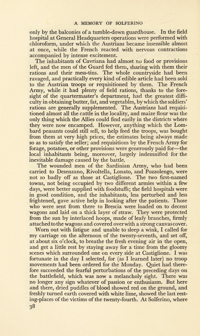 only by the balconies of a tumble-down guardhouse. In the field hospital at General Headquarters operations were performed with chloroform, under which the Austrians became insensible almost at once, while the French reacted with nervous contractions accompanied by intense excitement. The inhabitants of Cavriana had almost no food or provisions left, and the men of the Guard fed them, sharing with them their rations and their mess-tins. The whole countryside had been ravaged, and practically every kind of edible article had been sold to the Austrian troops or requisitioned by them. The French Army, while it had plenty of field rations, thanks to the fore¬ sight of the quartermaster’s department, had the greatest diffi¬ culty in obtaining butter, fat, and vegetables, by which the soldiers’ rations are generally supplemented. The Austrians had requisi¬ tioned almost all the cattle in the locality, and maize flour was the only thing which the Allies could find easily in the districts where they were now encamped. However, anything which the Lom¬ bard peasants could still sell, to help feed the troops, was bought from them at very high prices, the estimates being always made so as to satisfy the seller; and requisitions by the French Army for forage, potatoes, or other provisions were generously paid for—the local inhabitants being, moreover, largely indemnified for the inevitable damage caused by the battle. The wounded men of the Sardinian Army, who had been carried to Desenzano, Rivoltella, Lonato, and Pozzolengo, were not so badly off as those at Castiglione. The two first-named towns, not being occupied by two different armies within a few days, were better supplied with foodstuffs; the field hospitals were in good condition, and the inhabitants, less perturbed and less frightened, gave active help in looking after the patients. Those who were sent from there to Brescia were loaded on to decent wagons and laid on a thick layer of straw. They were protected from the sun by interlaced hoops, made of leafy branches, firmly attached to the wagons and covered over with a strong canvas cover. Worn out with fatigue and unable to sleep a wink, I called for my carriage on the afternoon of the twenty-seventh, and set off, at about six o’clock, to breathe the fresh evening air in the open, and get a little rest by staying away for a time from the gloomy scenes which surrounded one on every side at Castiglione. I was fortunate in the day I selected, for (as I learned later) no troop movements had been ordered for the Monday. Quiet had there¬ fore succeeded the fearful perturbations of the preceding days on the battlefield, which was now a melancholy sight. There was no longer any sign whatever of passion or enthusiasm. But here and there, dried puddles of blood showed red on the ground, and freshly turned earth covered with white lime, showed the last rest¬ ing-places of the victims of the twenty-fourth. At Solferino, where