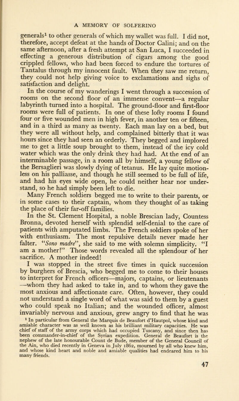 generals1 to other generals of which my wallet was full. I did not, therefore, accept defeat at the hands of Doctor Galini; and on the same afternoon, after a fresh attempt at San Luca, I succeeded in effecting a generous distribution of cigars among the good crippled fellows, who had been forced to endure the tortures of Tantalus through my innocent fault. When they saw me return, they could not help giving voice to exclamations and sighs of satisfaction and delight. In the course of my wanderings I went through a succession of rooms on the second floor of an immense convent—a regular labyrinth turned into a hospital. The ground-floor and first-floor rooms were full of patients. In one of these lofty rooms I found four or five wounded men in high fever, in another ten or fifteen, and in a third as many as twenty. Each man lay on a bed, but they were all without help, and complained bitterly that it was hours since they had seen an orderly. They begged and implored me to get a little soup brought to them, instead of the icy cold water which was the only drink they had had. At the end of an interminable passage, in a room all by himself, a young fellow of the Bersaglieri was slowly dying of tetanus. He lay quite motion¬ less on his palliasse, and though he still seemed to be full of life, and had his eyes wide open, he could neither hear nor under¬ stand, so he had simply been left to die. Many French soldiers begged me to write to their parents, or in some cases to their captain, whom they thought of as taking the place of their far-off families. In the St. Clement Hospital, a noble Brescian lady, Countess Bronna, devoted herself with splendid self-denial to the care of patients with amputated limbs. The French soldiers spoke of her with enthusiasm. The most repulsive details never made her falter. “Sono madrë\ she said to me with solemn simplicity. “I am a mother!” Those words revealed all the splendour of her sacrifice. A mother indeed! I was stopped in the street five times in quick succession by burghers of Brescia, who begged me to come to their houses to interpret for French officers—majors, captains, or lieutenants —whom they had asked to take in, and to whom they gave the most anxious and affectionate care. Often, however, they could not understand a single word of what was said to them by a guest who could speak no Italian; and the wounded officer, almost invariably nervous and anxious, grew angry to find that he was 1 In particular from General the Marquis de Beaufort d’Hautpol, whose kind and amiable character was as well known as his brilliant military capacities. He was chief of staff of the army corps which had occupied Tuscany, and since then has been commander-in-chief of the Syrian expedition. General de Beaufort is the nephew of the late honourable Count de Bude, member of the General Council of the Ain, who died recently in Geneva in July 1862, mourned by all who knew him, and whose kind heart and noble and amiable qualities had endeared him to his many friends.